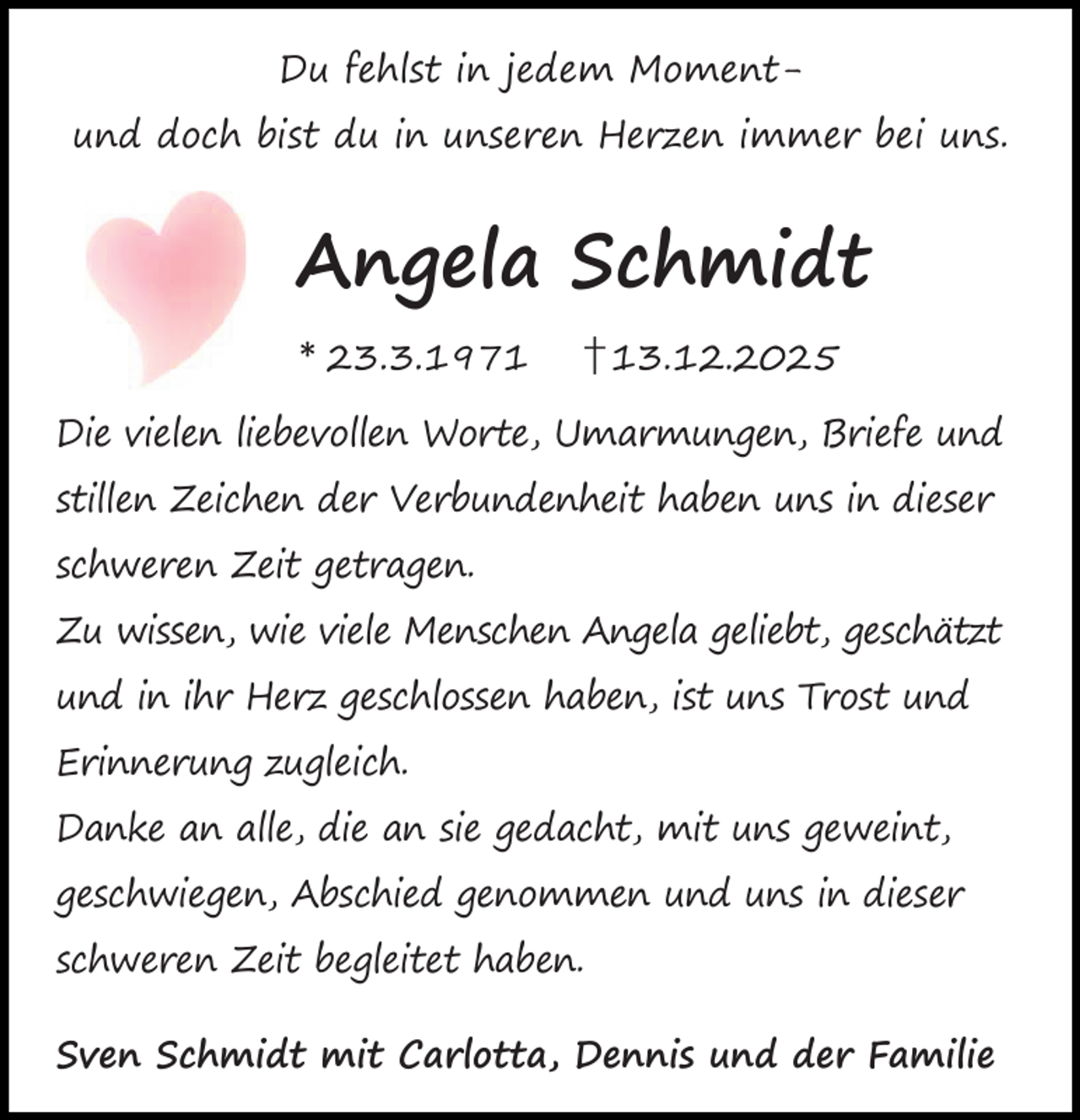 <p>Du fehlst in jedem Momentund doch bist du in unseren Herzen immer bei uns.</p><p>Angela Schmidt<br />* 23.3.1971</p><p>† 13.12.2025</p><p>Die vielen liebevollen Worte, Umarmungen, Briefe und<br />stillen Zeichen der Verbundenheit haben uns in dieser<br />schweren Zeit getragen.<br />Zu wissen, wie viele Menschen Angela geliebt, geschätzt<br />und in ihr Herz geschlossen haben, ist uns Trost und<br />Erinnerung zugleich.<br />Danke an alle, die an sie gedacht, mit uns geweint,<br />geschwiegen, Abschied genommen und uns in dieser<br />schweren Zeit begleitet haben.<br />Sven Schmidt mit Carlotta, Dennis und der Familie</p>