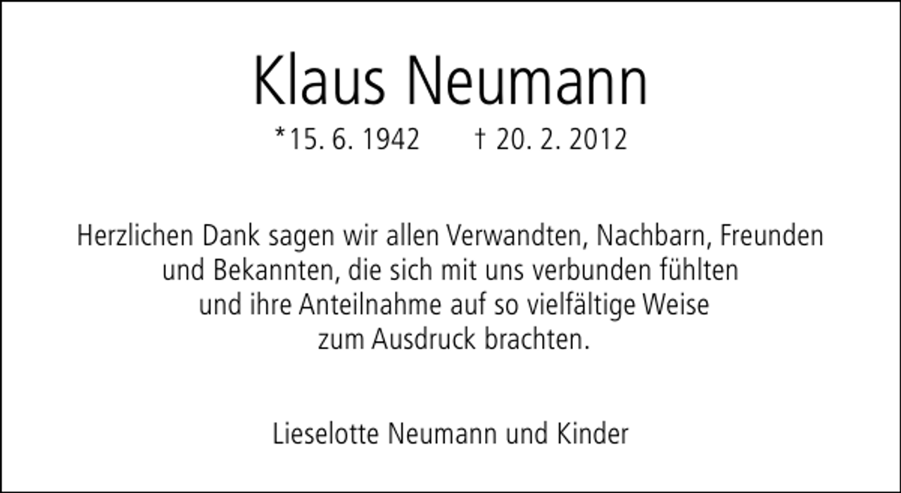 <p>Klaus Neumann<br />*15. 6. 1942</p><p>† 20. 2. 2012</p><p>Herzlichen Dank sagen wir allen Verwandten, Nachbarn, Freunden<br />und Bekannten, die sich mit uns verbunden fühlten<br />und ihre Anteilnahme auf so vielfältige Weise<br />zum Ausdruck brachten.<br />Lieselotte Neumann und Kinder</p>