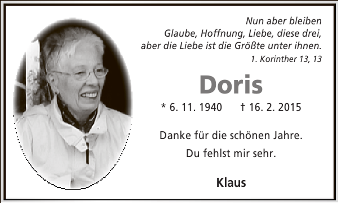 <p>Nun aber bleiben<br />Glaube, Hoffnung, Liebe, diese drei,<br />aber die Liebe ist die Größte unter ihnen.<br />1. Korinther 13, 13</p><p>Doris</p><p>* 6. 11. 1940</p><p>† 16. 2. 2015</p><p>Danke für die schönen Jahre.<br />Du fehlst mir sehr.</p><p>Klaus</p>