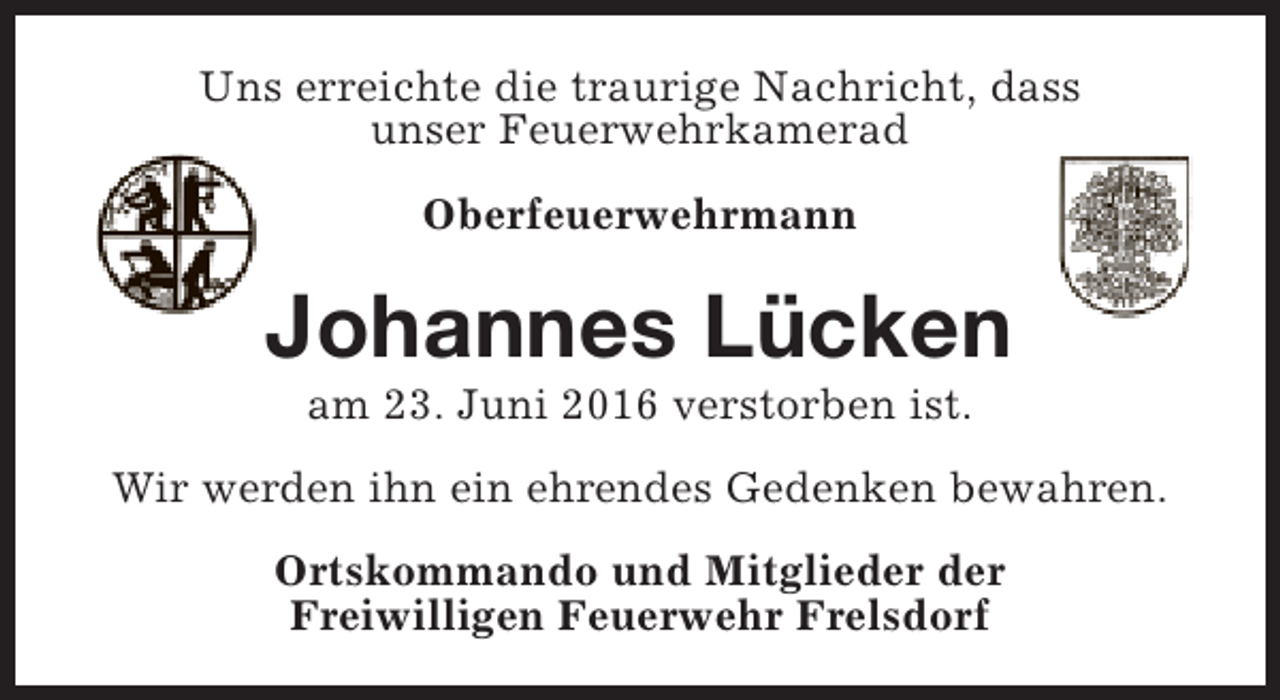 <p>Uns erreichte die traurige Nachricht, dass<br />unser Feuerwehrkamerad<br />Oberfeuerwehrmann</p><p>Johannes Lücken<br />am 23. Juni 2016 verstorben ist.</p><p>Wir werden ihn ein ehrendes Gedenken bewahren.<br />Ortskommando und Mitglieder der<br />Freiwilligen Feuerwehr Frelsdorf</p>