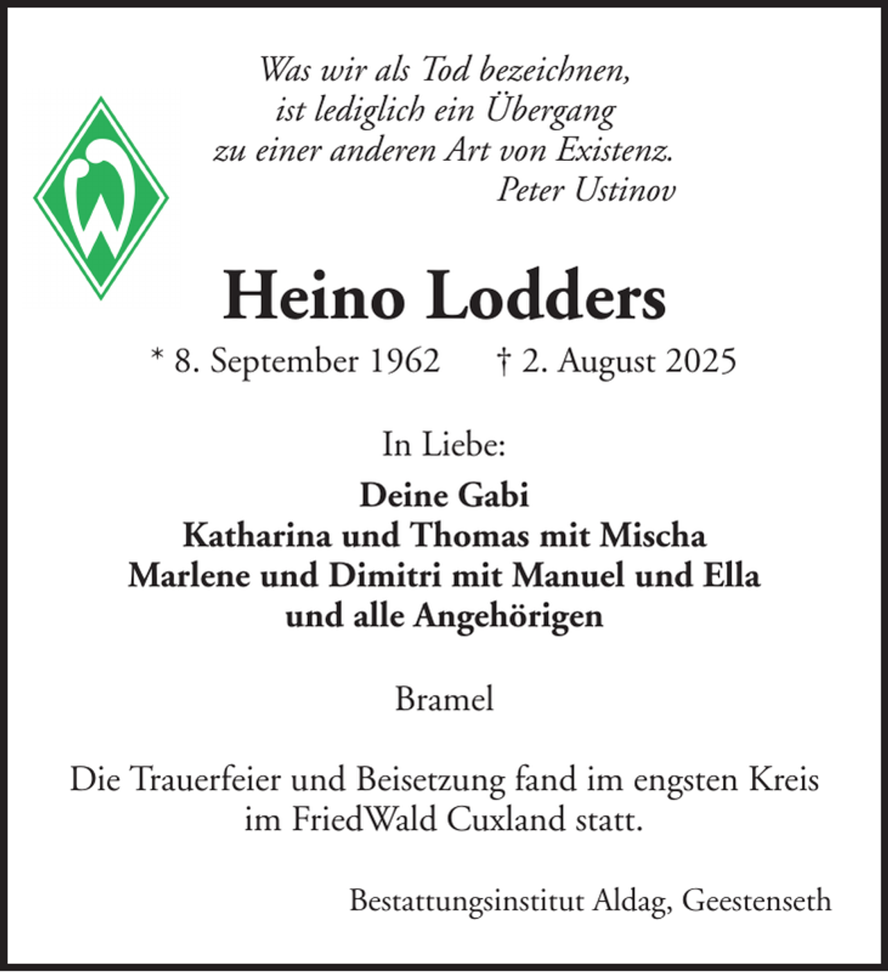 <p>Was wir als Tod bezeichnen,<br />ist lediglich ein Übergang<br />zu einer anderen Art von Existenz.<br />Peter Ustinov</p><p>Heino Lodders<br />* 8. September 1962</p><p>† 2. August 2025</p><p>In Liebe:<br />Deine Gabi<br />Katharina und Thomas mit Mischa<br />Marlene und Dimitri mit Manuel und Ella<br />und alle Angehörigen<br />Bramel<br />Die Trauerfeier und Beisetzung fand im engsten Kreis<br />im FriedWald Cuxland statt.<br />Bestattungsinstitut Aldag, Geestenseth</p>