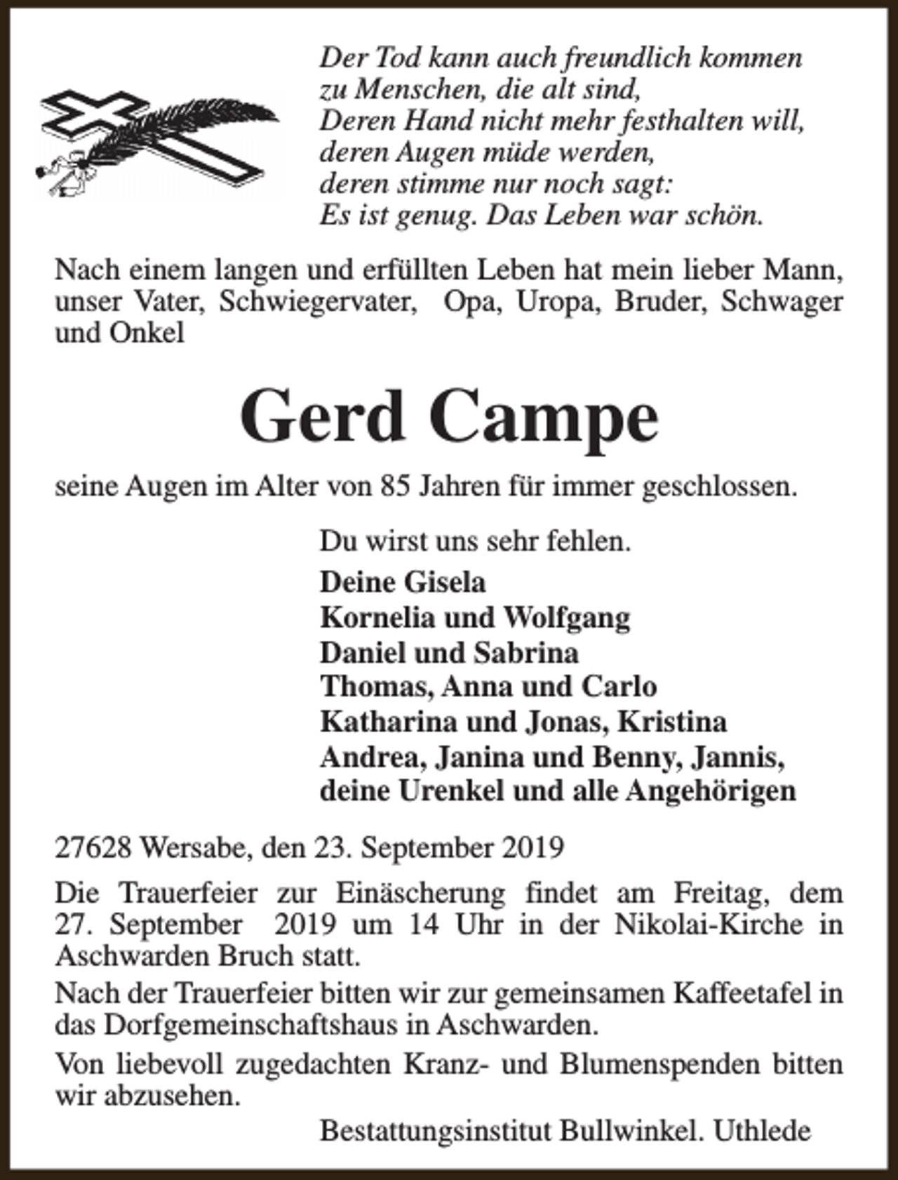 <p>Der Tod kann auch freundlich kommen<br />zu Menschen, die alt sind,<br />Deren Hand nicht mehr festhalten will,<br />deren Augen müde werden,<br />deren stimme nur noch sagt:<br />Es ist genug. Das Leben war schön.<br />Nach einem langen und erfüllten Leben hat mein lieber Mann,<br />unser Vater, Schwiegervater, Opa, Uropa, Bruder, Schwager<br />und Onkel</p><p>Gerd Campe</p><p>seine Augen im Alter von 85 Jahren für immer geschlossen.<br />Du wirst uns sehr fehlen.<br />Deine Gisela<br />Kornelia und Wolfgang<br />Daniel und Sabrina<br />Thomas, Anna und Carlo<br />Katharina und Jonas, Kristina<br />Andrea, Janina und Benny, Jannis,<br />deine Urenkel und alle Angehörigen<br />27628 Wersabe, den 23. September 2019<br />Die Trauerfeier zur Einäscherung findet am Freitag, dem<br />27. September 2019 um 14 Uhr in der Nikolai-Kirche in<br />Aschwarden Bruch statt.<br />Nach der Trauerfeier bitten wir zur gemeinsamen Kaffeetafel in<br />das Dorfgemeinschaftshaus in Aschwarden.<br />Von liebevoll zugedachten Kranz- und Blumenspenden bitten<br />wir abzusehen.<br />Bestattungsinstitut Bullwinkel. Uthlede</p>