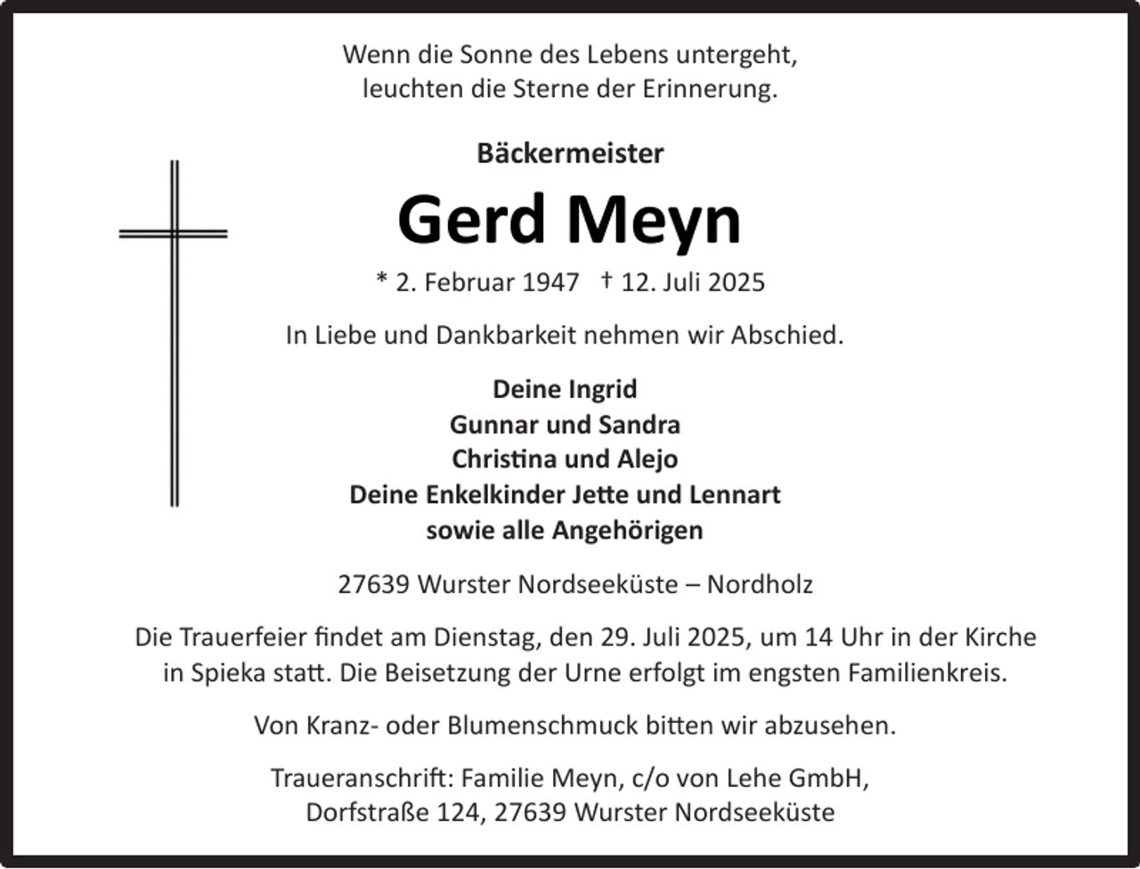 <p>Wenn die Sonne des Lebens untergeht,<br />leuchten die Sterne der Erinnerung.</p><p>Bäckermeister</p><p>Gerd Meyn</p><p>* 2. Februar 1947 † 12. Juli 2025<br />In Liebe und Dankbarkeit nehmen wir Abschied.<br />Deine Ingrid<br />Gunnar und Sandra<br />Christina und Alejo<br />Deine Enkelkinder Jette und Lennart<br />sowie alle Angehörigen<br />27639 Wurster Nordseeküste – Nordholz<br />Die Trauerfeier ﬁndet am Dienstag, den 29. Juli 2025, um 14 Uhr in der Kirche<br />in Spieka statt. Die Beisetzung der Urne erfolgt im engsten Familienkreis.<br />Von Kranz- oder Blumenschmuck bitten wir abzusehen.<br />Traueranschrift: Familie Meyn, c/o von Lehe GmbH,<br />Dorfstraße 124, 27639 Wurster Nordseeküste</p>