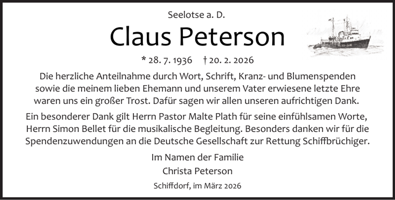 <p>Seelotse a. D.</p><p>Claus Peterson<br />* 28. 7. 1936</p><p>† 20. 2. 2026</p><p>Die herzliche Anteilnahme durch Wort, Schrift, Kranz­ und Blumenspenden<br />sowie die meinem lieben Ehemann und unserem Vater erwiesene letzte Ehre<br />waren uns ein großer Trost. Dafür sagen wir allen unseren aufrichtigen Dank.<br />Ein besonderer Dank gilt Herrn Pastor Malte Plath für seine einfühlsamen Worte,<br />Herrn Simon Bellet für die musikalische Begleitung. Besonders danken wir für die<br />Spendenzuwendungen an die Deutsche Gesellschaft zur Rettung Schi�rüchiger.<br />Im Namen der Familie<br />Christa Peterson<br />Schiﬀdorf, im März 2026</p>