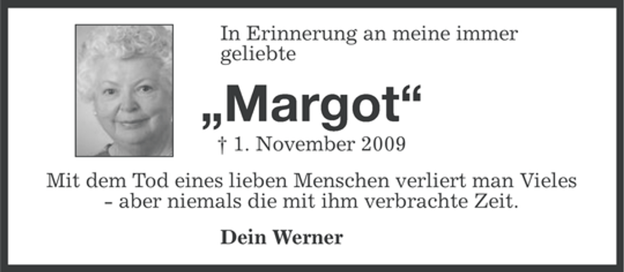 <p>In Erinnerung an meine immer<br />geliebte</p><p>„Margot“<br />† 1. November 2009<br />Mit dem Tod eines lieben Menschen verliert man Vieles<br />- aber niemals die mit ihm verbrachte Zeit.<br />Dein Werner</p>
