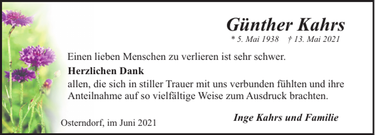 <p>Günther Kahrs<br />* 5. Mai 1938</p><p>† 13. Mai 2021</p><p>Einen lieben Menschen zu verlieren ist sehr schwer.<br />Herzlichen Dank<br />allen, die sich in stiller Trauer mit uns verbunden fühlten und ihre<br />Anteilnahme auf so vielfältige Weise zum Ausdruck brachten.<br />Osterndorf, im Juni 2021</p><p>Inge Kahrs und Familie</p>