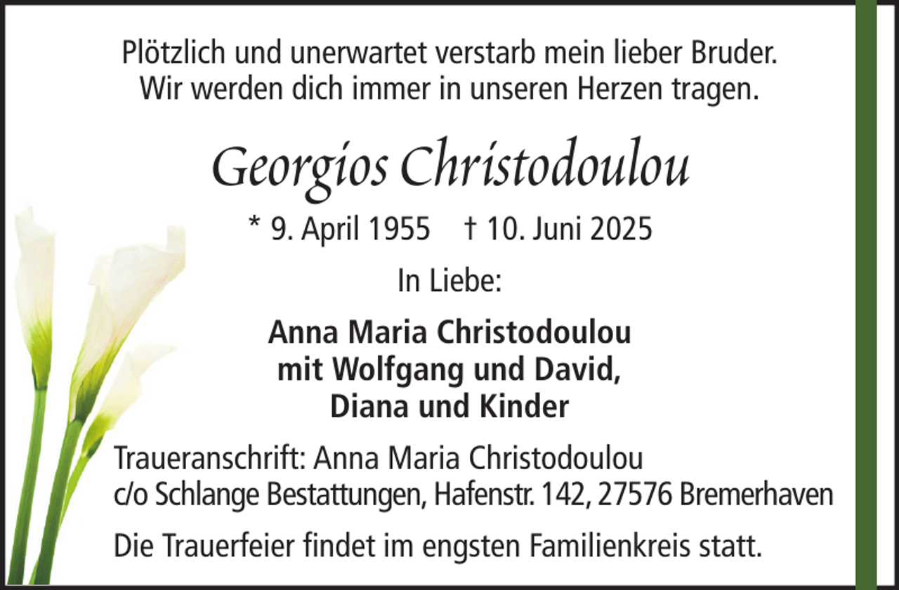 <p>Plötzlich und unerwartet verstarb mein lieber Bruder.<br />Wir werden dich immer in unseren Herzen tragen.</p><p>Georgios Christodoulou<br />* 9. April 1955 † 10. Juni 2025<br />In Liebe:<br />Anna Maria Christodoulou<br />mit Wolfgang und David,<br />Diana und Kinder<br />Traueranschrift: Anna Maria Christodoulou<br />c/o Schlange Bestattungen, Hafenstr. 142, 27576 Bremerhaven<br />Die Trauerfeier findet im engsten Familienkreis statt.</p>