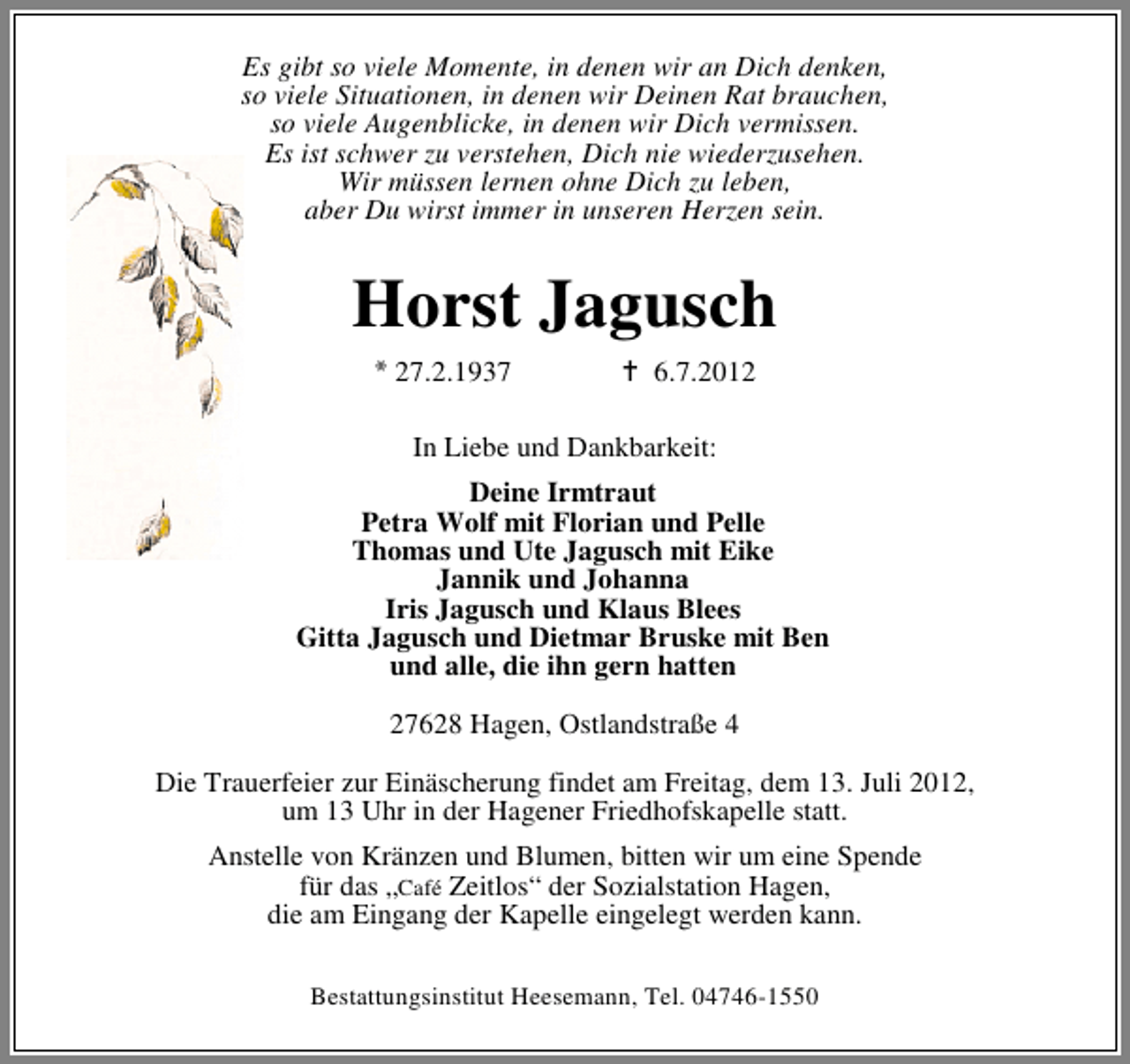 <p>Es gibt so viele Momente, in denen wir an Dich denken,<br />so viele Situationen, in denen wir Deinen Rat brauchen,<br />so viele Augenblicke, in denen wir Dich vermissen.<br />Es ist schwer zu verstehen, Dich nie wiederzusehen.<br />Wir müssen lernen ohne Dich zu leben,<br />aber Du wirst immer in unseren Herzen sein.</p><p>Horst Jagusch<br />27.2.1937</p><p>6.7.2012</p><p>In Liebe und Dankbarkeit:<br />Deine Irmtraut<br />Petra Wolf mit Florian und Pelle<br />Thomas und Ute Jagusch mit Eike<br />Jannik und Johanna<br />Iris Jagusch und Klaus Blees<br />Gitta Jagusch und Dietmar Bruske mit Ben<br />und alle, die ihn gern hatten<br />27628 Hagen, Ostlandstraße 4<br />Die Trauerfeier zur Einäscherung findet am Freitag, dem 13. Juli 2012,<br />um 13 Uhr in der Hagener Friedhofskapelle statt.<br />Anstelle von Kränzen und Blumen, bitten wir um eine Spende<br />für das „Café Zeitlos“ der Sozialstation Hagen,<br />die am Eingang der Kapelle eingelegt werden kann.<br />Bestattungsinstitut Heesemann, Tel. 04746-1550</p>