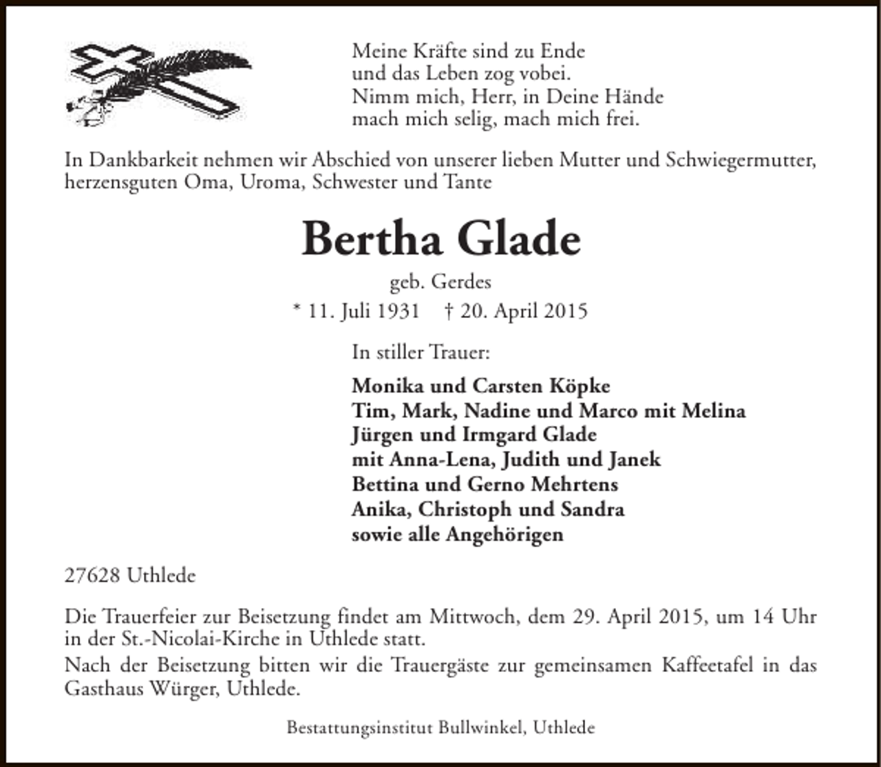 <p>Meine Kräfte sind zu Ende<br />und das Leben zog vobei.<br />Nimm mich, Herr, in Deine Hände<br />mach mich selig, mach mich frei.<br />In Dankbarkeit nehmen wir Abschied von unserer lieben Mutter und Schwiegermutter,<br />herzensguten Oma, Uroma, Schwester und Tante</p><p>Bertha Glade</p><p>geb. Gerdes<br />* 11. Juli 1931 † 20. April 2015<br />In stiller Trauer:<br />Monika und Carsten Köpke<br />Tim, Mark, Nadine und Marco mit Melina<br />Jürgen und Irmgard Glade<br />mit Anna-Lena, Judith und Janek<br />Bettina und Gerno Mehrtens<br />Anika, Christoph und Sandra<br />sowie alle Angehörigen<br />27628 Uthlede<br />Die Trauerfeier zur Beisetzung findet am Mittwoch, dem 29. April 2015, um 14 Uhr<br />in der St.-Nicolai-Kirche in Uthlede statt.<br />Nach der Beisetzung bitten wir die Trauergäste zur gemeinsamen Kaffeetafel in das<br />Gasthaus Würger, Uthlede.<br />Bestattungsinstitut Bullwinkel, Uthlede</p>