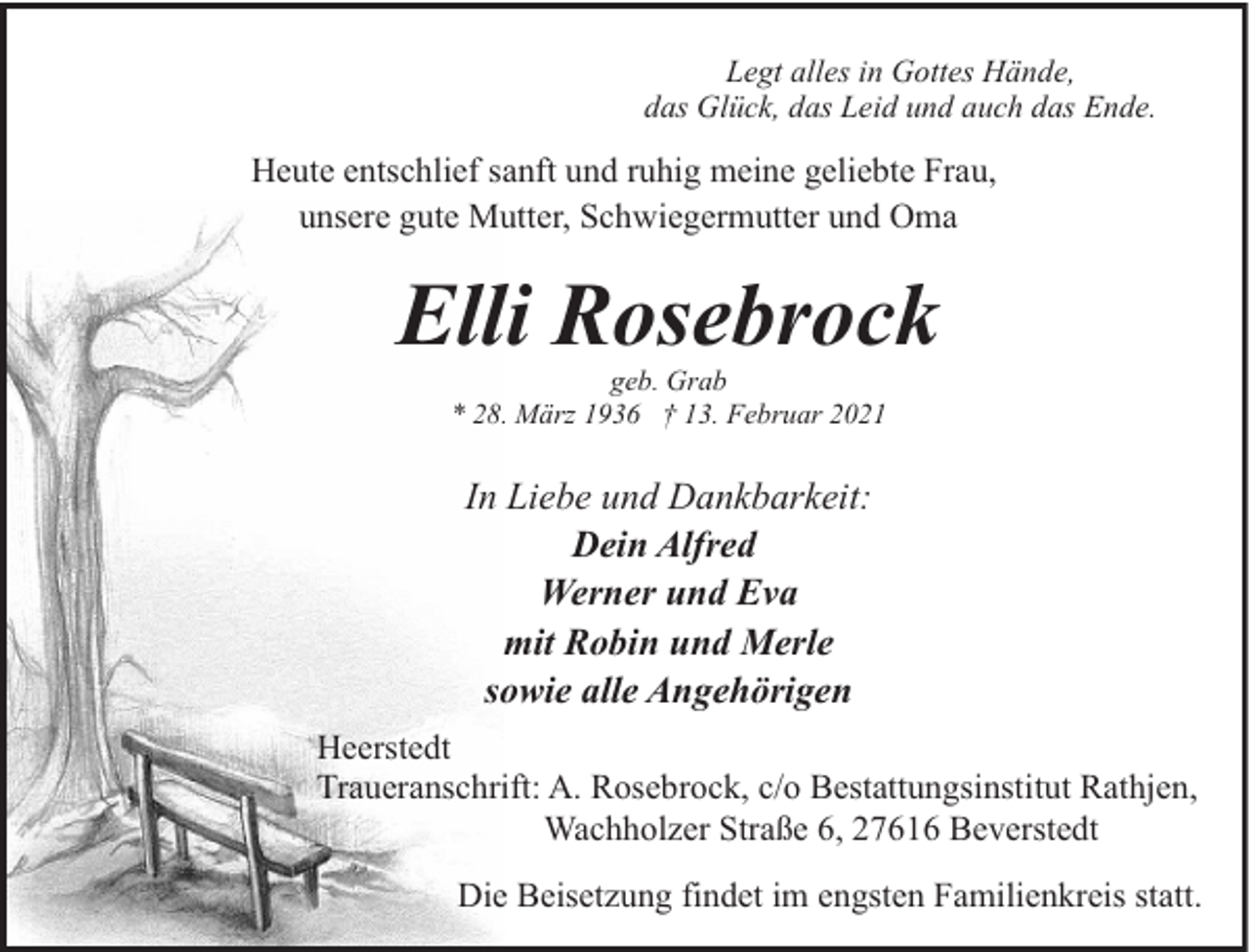 <p>Legt alles in Gottes Hände,<br />das Glück, das Leid und auch das Ende.</p><p>Heute entschlief sanft und ruhig meine geliebte Frau,<br />unsere gute Mutter, Schwiegermutter und Oma</p><p>Elli Rosebrock<br />geb. Grab<br />* 28. März 1936 † 13. Februar 2021</p><p>In Liebe und Dankbarkeit:<br />Dein Alfred<br />Werner und Eva<br />mit Robin und Merle<br />sowie alle Angehörigen<br />Heerstedt<br />Traueranschrift: A. Rosebrock, c/o Bestattungsinstitut Rathjen,<br />Wachholzer Straße 6, 27616 Beverstedt<br />Die Beisetzung findet im engsten Familienkreis statt.</p>