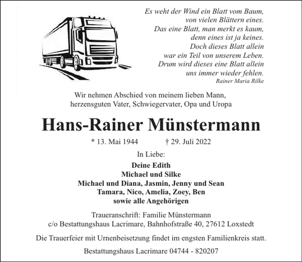<p>Es weht der Wind ein Blatt vom Baum,<br />von vielen Blättern eines.<br />Das eine Blatt, man merkt es kaum,<br />denn eines ist ja keines.<br />Doch dieses Blatt allein<br />war ein Teil von unserem Leben.<br />Drum wird dieses eine Blatt allein<br />uns immer wieder fehlen.<br />Rainer Maria Rilke</p><p>Wir nehmen Abschied von meinem lieben Mann,<br />herzensguten Vater, Schwiegervater, Opa und Uropa</p><p>Hans-Rainer Münstermann<br />* 13. Mai 1944</p><p>† 29. Juli 2022</p><p>In Liebe:<br />Deine Edith<br />Michael und Silke<br />Michael und Diana, Jasmin, Jenny und Sean<br />Tamara, Nico, Amelia, Zoey, Ben<br />sowie alle Angehörigen<br />Traueranschrift: Familie Münstermann<br />c/o Bestattungshaus Lacrimare, Bahnhofstraße 40, 27612 Loxstedt<br />Die Trauerfeier mit Urnenbeisetzung findet im engsten Familienkreis statt.<br />Bestattungshaus Lacrimare 04744 - 820207</p>