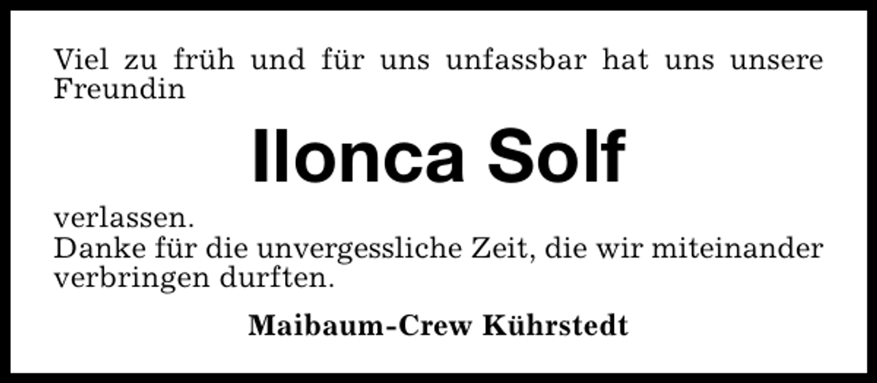 <p>Viel zu früh und für uns unfassbar hat uns unsere<br />Freundin</p><p>Ilonca Solf</p><p>verlassen.<br />Danke für die unvergessliche Zeit, die wir miteinander<br />verbringen durften.<br />Maibaum-Crew Kührstedt</p>