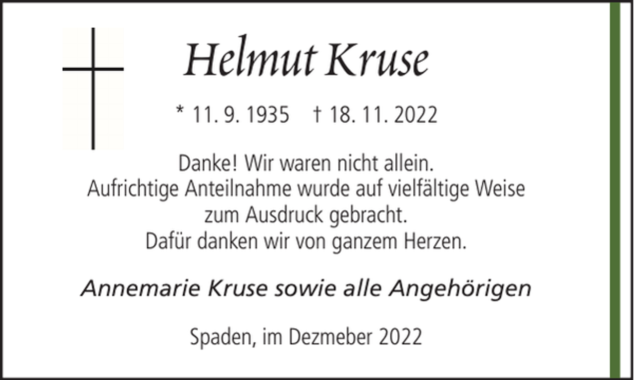 <p>Helmut Kruse<br />* 11. 9. 1935 † 18. 11. 2022<br />Danke! Wir waren nicht allein.<br />Aufrichtige Anteilnahme wurde auf vielfältige Weise<br />zum Ausdruck gebracht.<br />Dafür danken wir von ganzem Herzen.<br />Annemarie Kruse sowie alle Angehörigen<br />Spaden, im Dezmeber 2022</p>