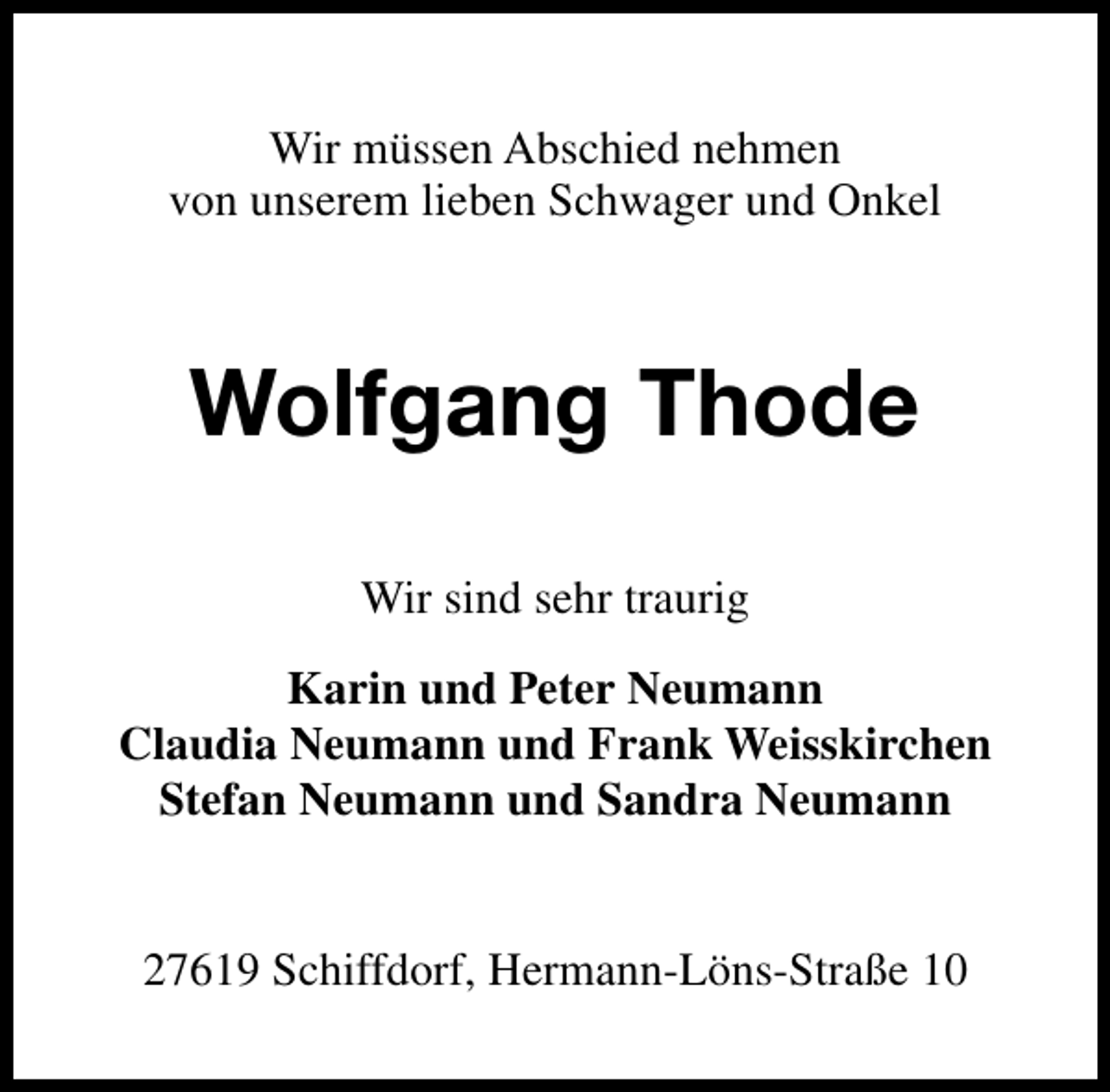 <p>Wir müssen Abschied nehmen<br />von unserem lieben Schwager und Onkel</p>
<p>Wolfgang Thode<br />Wir sind sehr traurig<br />Karin und Peter Neumann<br />Claudia Neumann und Frank Weisskirchen<br />Stefan Neumann und Sandra Neumann<br />27619 Schiffdorf, Hermann-Löns-Straße 10</p>