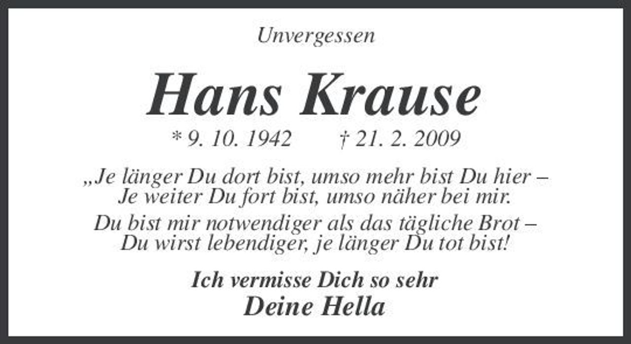 <p>Unvergessen</p><p>Hans Krause<br />* 9. 10. 1942 † 21. 2. 2009 „Je länger Du dort bist, umso mehr bist Du hier – Je weiter Du fort bist, umso näher bei mir. Du bist mir notwendiger als das tägliche Brot – Du wirst lebendiger, je länger Du tot bist! Ich vermisse Dich so sehr</p><p>Deine Hella</p>