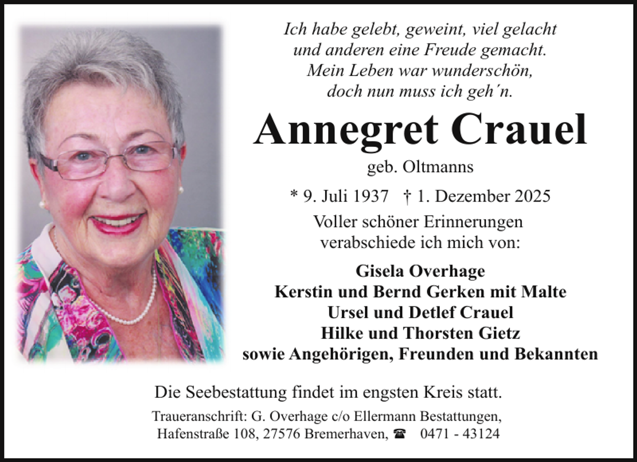 <p>Ich habe gelebt, geweint, viel gelacht<br />und anderen eine Freude gemacht.<br />Mein Leben war wunderschön,<br />doch nun muss ich geh´n.</p><p>Annegret Crauel<br />geb. Oltmanns</p><p>* 9. Juli 1937 † 1. Dezember 2025<br />Voller schöner Erinnerungen<br />verabschiede ich mich von:<br />Gisela Overhage<br />Kerstin und Bernd Gerken mit Malte<br />Ursel und Detlef Crauel<br />Hilke und Thorsten Gietz<br />sowie Angehörigen, Freunden und Bekannten<br />Die Seebestattung findet im engsten Kreis statt.<br />Traueranschrift: G. Overhage c/o Ellermann Bestattungen,<br />Hafenstraße 108, 27576 Bremerhaven, ( 0471 - 43124</p>