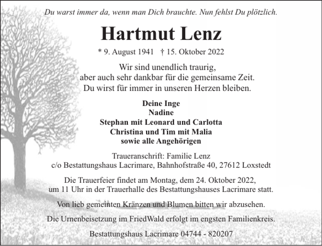 <p>Du warst immer da, wenn man Dich brauchte. Nun fehlst Du plötzlich.</p><p>Hartmut Lenz</p><p>* 9. August 1941 † 15. Oktober 2022</p><p>Wir sind unendlich traurig,<br />aber auch sehr dankbar für die gemeinsame Zeit.<br />Du wirst für immer in unseren Herzen bleiben.<br />Deine Inge<br />Nadine<br />Stephan mit Leonard und Carlotta<br />Christina und Tim mit Malia<br />sowie alle Angehörigen<br />Traueranschrift: Familie Lenz<br />c/o Bestattungshaus Lacrimare, Bahnhofstraße 40, 27612 Loxstedt<br />Die Trauerfeier findet am Montag, dem 24. Oktober 2022,<br />um 11 Uhr in der Trauerhalle des Bestattungshauses Lacrimare statt.<br />Von lieb gemeinten Kränzen und Blumen bitten wir abzusehen.<br />Die Urnenbeisetzung im FriedWald erfolgt im engsten Familienkreis.<br />Bestattungshaus Lacrimare 04744 - 820207</p>