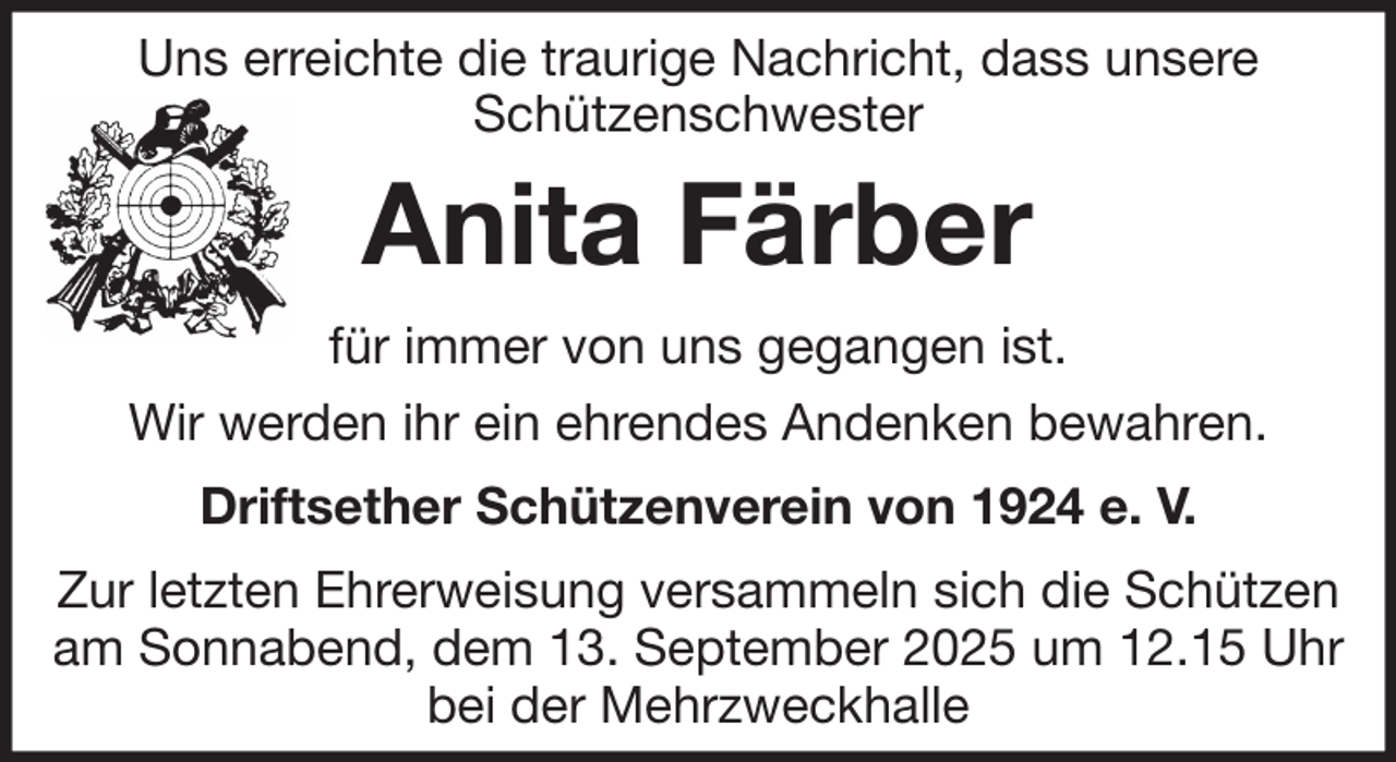 <p>Uns erreichte die traurige Nachricht, dass unsere<br />Schützenschwester</p><p>Anita Färber<br />für immer von uns gegangen ist.<br />Wir werden ihr ein ehrendes Andenken bewahren.<br />Driftsether Schützenverein von 1924 e. V.<br />Zur letzten Ehrerweisung versammeln sich die Schützen<br />am Sonnabend, dem 13. September 2025 um 12.15 Uhr<br />bei der Mehrzweckhalle</p>