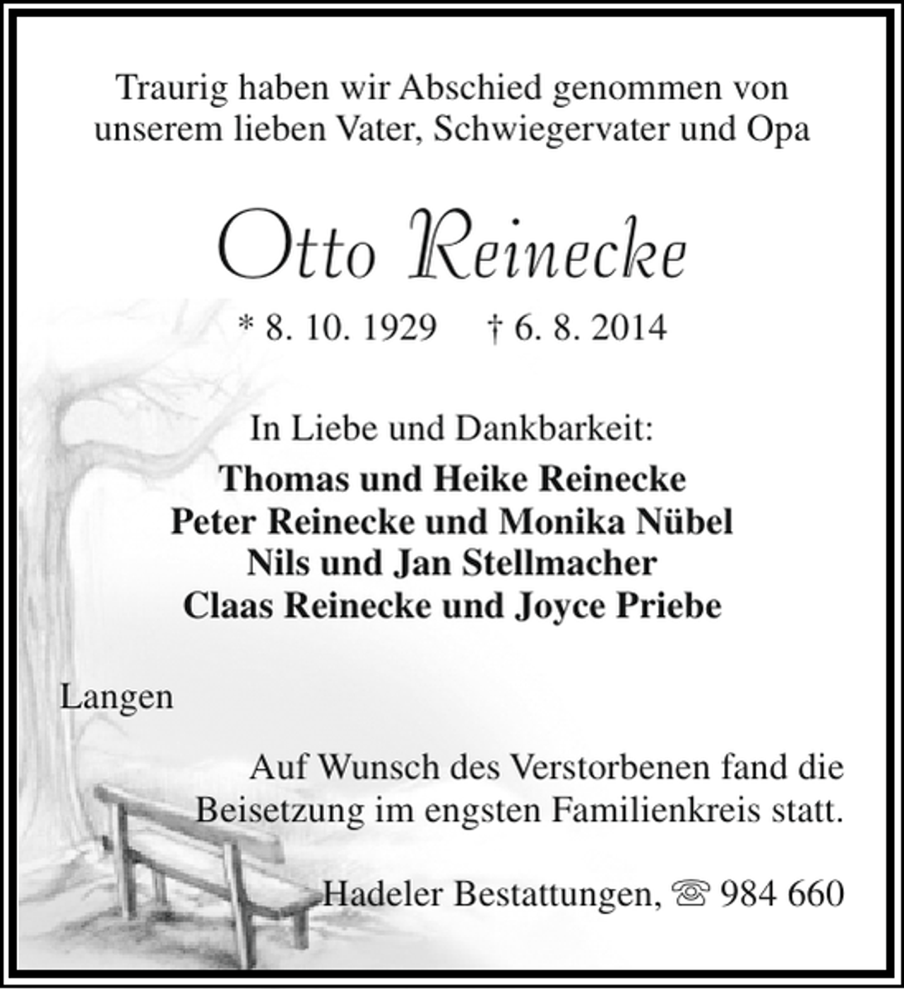 <p>Traurig haben wir Abschied genommen von<br />unserem lieben Vater, Schwiegervater und Opa</p><p>Otto Reinecke<br />* 8. 10. 1929</p><p>† 6. 8. 2014</p><p>In Liebe und Dankbarkeit:<br />Thomas und Heike Reinecke<br />Peter Reinecke und Monika Nübel<br />Nils und Jan Stellmacher<br />Claas Reinecke und Joyce Priebe<br />Langen<br />Auf Wunsch des Verstorbenen fand die<br />Beisetzung im engsten Familienkreis statt.<br />Hadeler Bestattungen,  984 660</p>