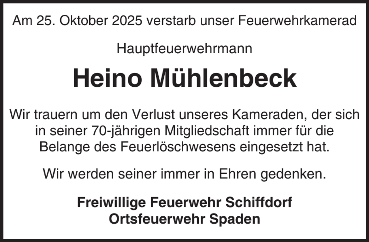 <p>Am 25. Oktober 2025 verstarb unser Feuerwehrkamerad</p><p>Hauptfeuerwehrmann</p><p>Heino Mühlenbeck<br />Wir trauern um den Verlust unseres Kameraden, der sich<br />in seiner 70-jährigen Mitgliedschaft immer für die<br />Belange des Feuerlöschwesens eingesetzt hat.</p><p>Wir werden seiner immer in Ehren gedenken.<br />Freiwillige Feuerwehr Schiffdorf<br />Ortsfeuerwehr Spaden</p>