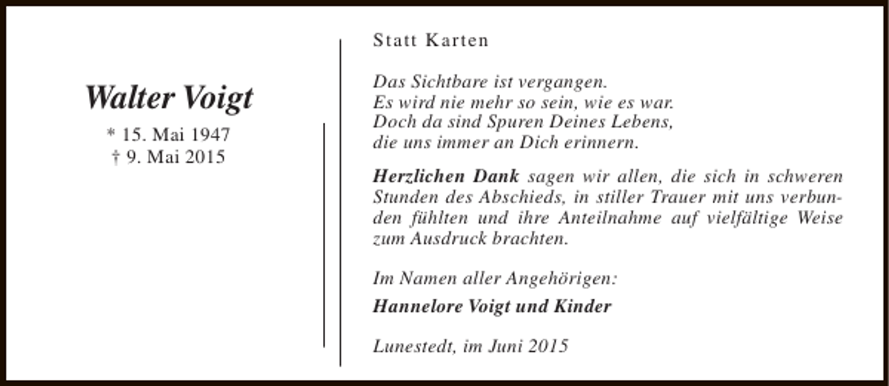 <p>Statt Karten</p><p>Walter Voigt<br />* 15. Mai 1947<br />† 9. Mai 2015</p><p>Das Sichtbare ist vergangen.<br />Es wird nie mehr so sein, wie es war.<br />Doch da sind Spuren Deines Lebens,<br />die uns immer an Dich erinnern.<br />Herzlichen Dank sagen wir allen, die sich in schweren<br />Stunden des Abschieds, in stiller Trauer mit uns verbunden fühlten und ihre Anteilnahme auf vielfältige Weise<br />zum Ausdruck brachten.<br />Im Namen aller Angehörigen:<br />Hannelore Voigt und Kinder<br />Lunestedt, im Juni 2015</p>