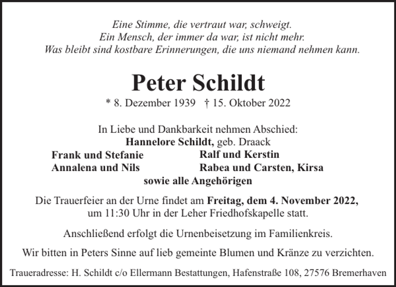 <p>Eine Stimme, die vertraut war, schweigt.<br />Ein Mensch, der immer da war, ist nicht mehr.<br />Was bleibt sind kostbare Erinnerungen, die uns niemand nehmen kann.</p><p>Peter Schildt</p><p>* 8. Dezember 1939 † 15. Oktober 2022<br />In Liebe und Dankbarkeit nehmen Abschied:<br />Hannelore Schildt, geb. Draack<br />Ralf und Kerstin<br />Frank und Stefanie<br />Rabea und Carsten, Kirsa<br />Annalena und Nils<br />sowie alle Angehörigen<br />Die Trauerfeier an der Urne findet am Freitag, dem 4. November 2022,<br />um 11:30 Uhr in der Leher Friedhofskapelle statt.<br />Anschließend erfolgt die Urnenbeisetzung im Familienkreis.<br />Wir bitten in Peters Sinne auf lieb gemeinte Blumen und Kränze zu verzichten.<br />Traueradresse: H. Schildt c/o Ellermann Bestattungen, Hafenstraße 108, 27576 Bremerhaven</p>