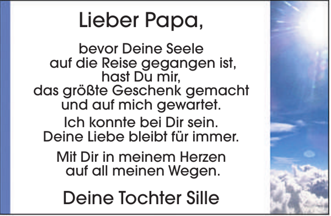 <p>Lieber Papa,<br />bevor Deine Seele<br />auf die Reise gegangen ist,<br />hast Du mir,<br />das größte Geschenk gemacht<br />und auf mich gewartet.<br />Ich konnte bei Dir sein.<br />Deine Liebe bleibt für immer.<br />Mit Dir in meinem Herzen<br />auf all meinen Wegen.</p><p>Deine Tochter Sille</p>