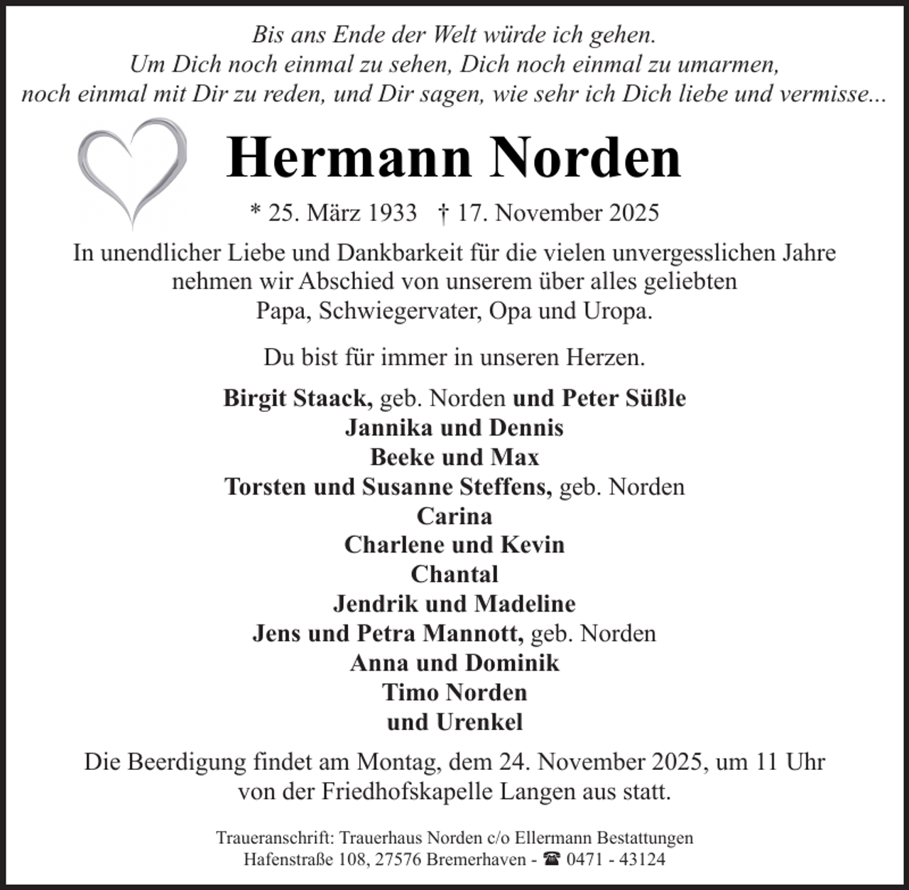 <p>Bis ans Ende der Welt würde ich gehen.<br />Um Dich noch einmal zu sehen, Dich noch einmal zu umarmen,<br />noch einmal mit Dir zu reden, und Dir sagen, wie sehr ich Dich liebe und vermisse...</p><p>Hermann Norden<br />* 25. März 1933 † 17. November 2025</p><p>In unendlicher Liebe und Dankbarkeit für die vielen unvergesslichen Jahre<br />nehmen wir Abschied von unserem über alles geliebten<br />Papa, Schwiegervater, Opa und Uropa.<br />Du bist für immer in unseren Herzen.<br />Birgit Staack, geb. Norden und Peter Süßle<br />Jannika und Dennis<br />Beeke und Max<br />Torsten und Susanne Steffens, geb. Norden<br />Carina<br />Charlene und Kevin<br />Chantal<br />Jendrik und Madeline<br />Jens und Petra Mannott, geb. Norden<br />Anna und Dominik<br />Timo Norden<br />und Urenkel<br />Die Beerdigung findet am Montag, dem 24. November 2025, um 11 Uhr<br />von der Friedhofskapelle Langen aus statt.<br />Traueranschrift: Trauerhaus Norden c/o Ellermann Bestattungen<br />Hafenstraße 108, 27576 Bremerhaven - ( 0471 - 43124</p>