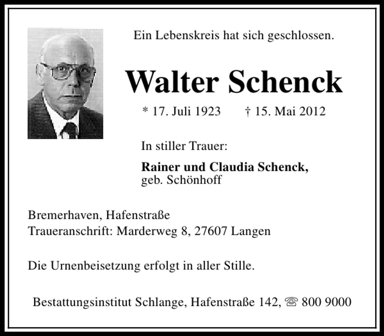 <p>Ein Lebenskreis hat sich geschlossen.</p><p>Walter Schenck<br />* 17. Juli 1923</p><p>† 15. Mai 2012</p><p>In stiller Trauer:<br />Rainer und Claudia Schenck,<br />geb. Schönhoff<br />Bremerhaven, Hafenstraße<br />Traueranschrift: Marderweg 8, 27607 Langen<br />Die Urnenbeisetzung erfolgt in aller Stille.<br />Bestattungsinstitut Schlange, Hafenstraße 142, s 800 9000</p>
