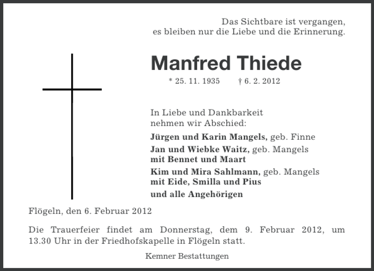 <p>Das Sichtbare ist vergangen,<br />es bleiben nur die Liebe und die Erinnerung.</p><p>Manfred Thiede<br />* 25. 11. 1935</p><p>† 6. 2. 2012</p><p>In Liebe und Dankbarkeit<br />nehmen wir Abschied:<br />Jürgen und Karin Mangels, geb. Finne<br />Jan und Wiebke Waitz, geb. Mangels<br />mit Bennet und Maart<br />Kim und Mira Sahlmann, geb. Mangels<br />mit Eide, Smilla und Pius<br />und alle Angehörigen<br />Flögeln, den 6. Februar 2012<br />Die Trauerfeier findet am Donnerstag, dem 9. Februar 2012, um<br />13.30 Uhr in der Friedhofskapelle in Flögeln statt.<br />Kemner Bestattungen</p>