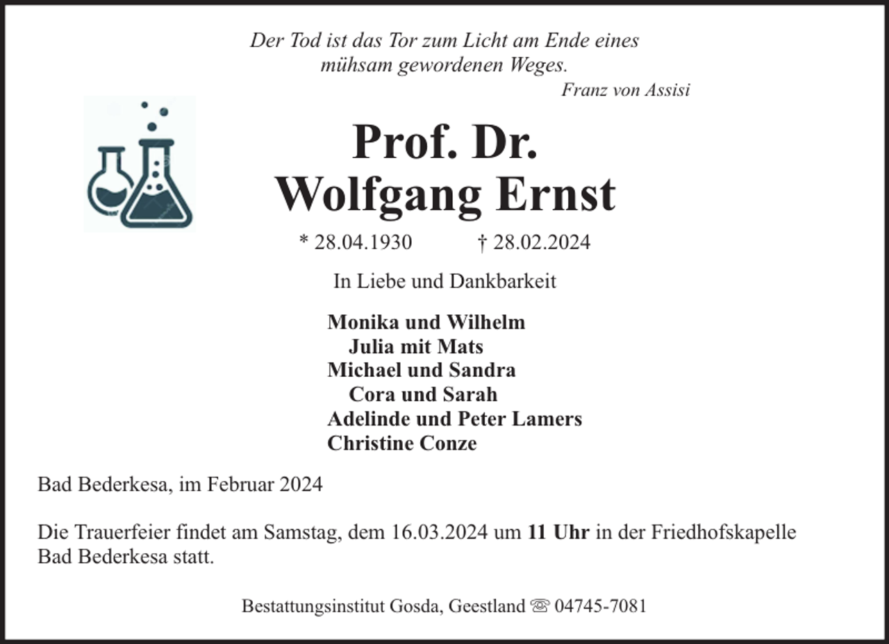 <p>Der Tod ist das Tor zum Licht am Ende eines<br />mühsam gewordenen Weges.</p><p>Franz von Assisi</p><p>Prof. Dr.<br />Wolfgang Ernst<br />* 28.04.1930</p><p>† 28.02.2024</p><p>In Liebe und Dankbarkeit<br />Monika und Wilhelm<br />Julia mit Mats<br />Michael und Sandra<br />Cora und Sarah<br />Adelinde und Peter Lamers<br />Christine Conze<br />Bad Bederkesa, im Februar 2024<br />Die Trauerfeier findet am Samstag, dem 16.03.2024 um 11 Uhr in der Friedhofskapelle<br />Bad Bederkesa statt.<br />Bestattungsinstitut Gosda, Geestland</p><p>04745-7081</p>