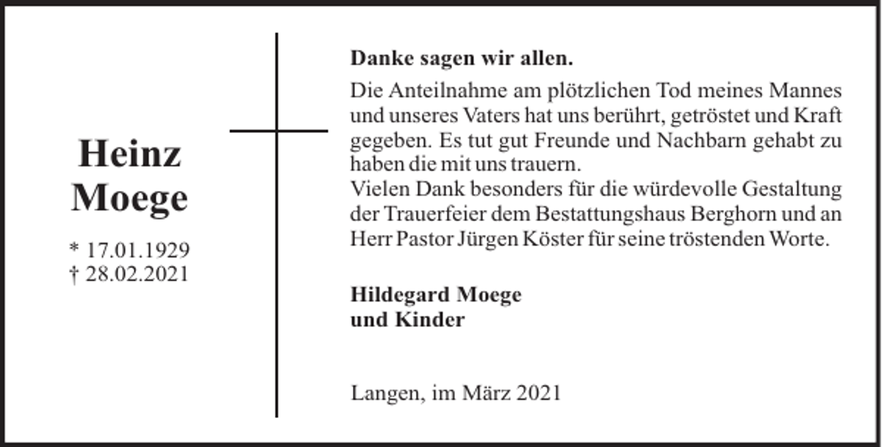 <p>Heinz<br />Moege<br />* 17.01.1929<br />† 28.02.2021</p><p>Danke sagen wir allen.<br />Die Anteilnahme am plötzlichen Tod meines Mannes<br />und unseres Vaters hat uns berührt, getröstet und Kraft<br />gegeben. Es tut gut Freunde und Nachbarn gehabt zu<br />haben die mit uns trauern.<br />Vielen Dank besonders für die würdevolle Gestaltung<br />der Trauerfeier dem Bestattungshaus Berghorn und an<br />Herr Pastor Jürgen Köster für seine tröstenden Worte.<br />Hildegard Moege<br />und Kinder<br />Langen, im März 2021</p>