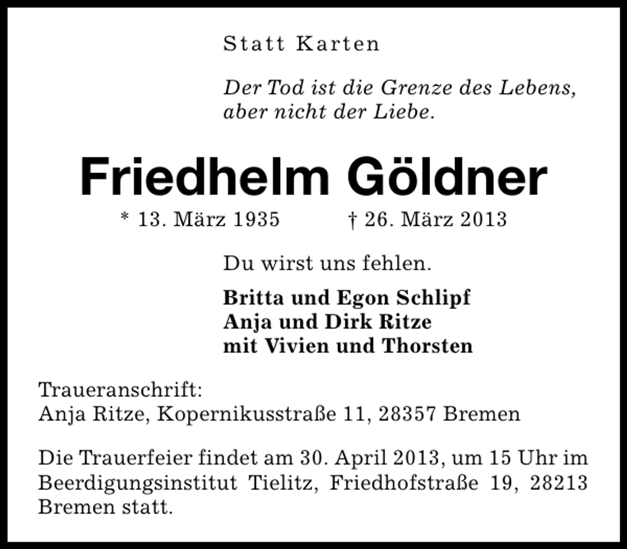 <p>S t a t t K a rt e n<br />Der Tod ist die Grenze des Lebens,<br />aber nicht der Liebe.</p><p>Friedhelm Göldner<br />* 13. März 1935</p><p>† 26. März 2013</p><p>Du wirst uns fehlen.<br />Britta und Egon Schlipf<br />Anja und Dirk Ritze<br />mit Vivien und Thorsten<br />Traueranschrift:<br />Anja Ritze, Kopernikusstraße 11, 28357 Bremen<br />Die Trauerfeier findet am 30. April 2013, um 15 Uhr im<br />Beerdigungsinstitut Tielitz, Friedhofstraße 19, 28213<br />Bremen statt.</p>