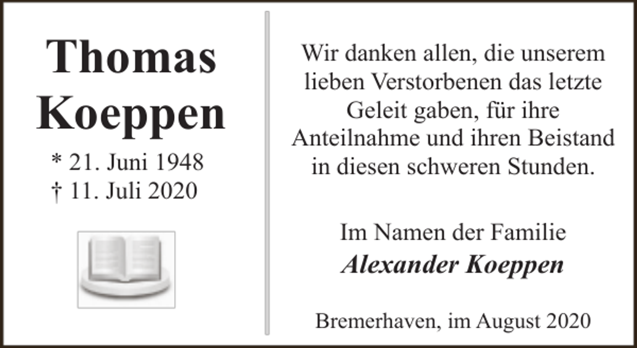 <p>Thomas<br />Koeppen<br />* 21. Juni 1948<br />† 11. Juli 2020</p><p>Wir danken allen, die unserem<br />lieben Verstorbenen das letzte<br />Geleit gaben, für ihre<br />Anteilnahme und ihren Beistand<br />in diesen schweren Stunden.<br />Im Namen der Familie</p><p>Alexander Koeppen</p><p>Bremerhaven, im August 2020</p>
