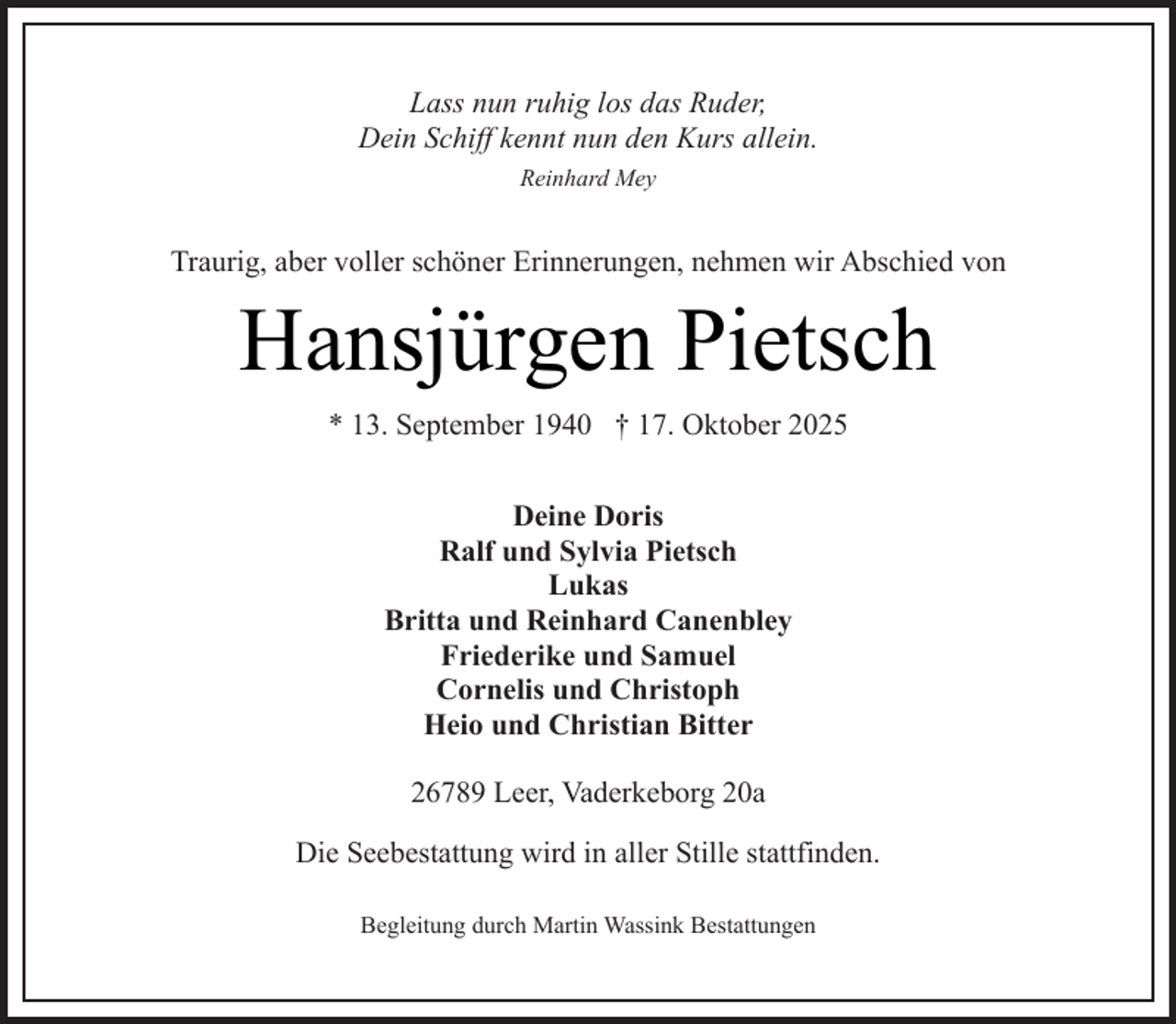 <p>Lass nun ruhig los das Ruder,<br />Dein Schiff kennt nun den Kurs allein.<br />Reinhard Mey</p><p>Traurig, aber voller schöner Erinnerungen, nehmen wir Abschied von</p><p>Hansjürgen Pietsch<br />* 13. September 1940 † 17. Oktober 2025<br />Deine Doris<br />Ralf und Sylvia Pietsch<br />Lukas<br />Britta und Reinhard Canenbley<br />Friederike und Samuel<br />Cornelis und Christoph<br />Heio und Christian Bitter<br />26789 Leer, Vaderkeborg 20a<br />Die Seebestattung wird in aller Stille stattfinden.<br />Begleitung durch Martin Wassink Bestattungen</p>