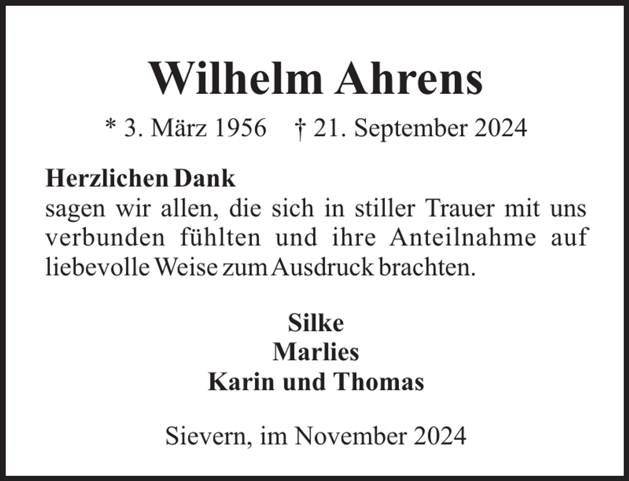 <p>Wilhelm Ahrens<br />* 3. März 1956</p><p>† 21. September 2024</p><p>Herzlichen Dank<br />sagen wir allen, die sich in stiller Trauer mit uns<br />verbunden fühlten und ihre Anteilnahme auf<br />liebevolle Weise zumAusdruck brachten.<br />Silke<br />Marlies<br />Karin und Thomas<br />Sievern, im November 2024</p>