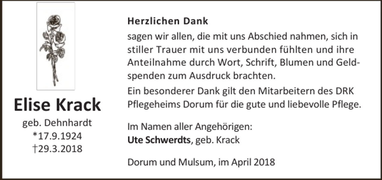 <p>Elise Krack<br />geb. Dehnhardt<br />*17.9.1924<br />†29.3.2018</p><p>Herzlichen Dank<br />sagen wir allen, die mit uns Abschied nahmen, sich in<br />stiller Trauer mit uns verbunden fühlten und ihre<br />Anteilnahme durch Wort, Schrift, Blumen und Geldspenden zum Ausdruck brachten.<br />Ein besonderer Dank gilt den Mitarbeitern des DRK<br />Pflegeheims Dorum für die gute und liebevolle Pflege.<br />Im Namen aller Angehörigen:<br />Ute Schwerdts, geb. Krack<br />Dorum und Mulsum, im April 2018</p>