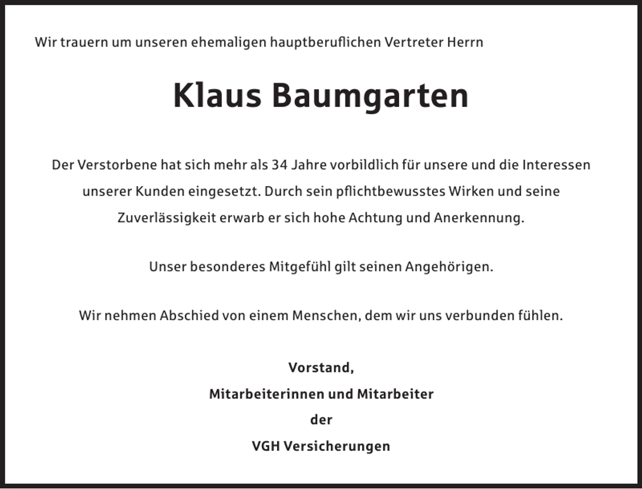 <p>Wir trauern um unseren ehemaligen hauptberuflichen Vertreter Herrn</p><p>Klaus Baumgarten<br />Der Verstorbene hat sich mehr als 34 Jahre vorbildlich für unsere und die Interessen<br />unserer Kunden eingesetzt. Durch sein pflichtbewusstes Wirken und seine<br />Zuverlässigkeit erwarb er sich hohe Achtung und Anerkennung.<br />Unser besonderes Mitgefühl gilt seinen Angehörigen.<br />Wir nehmen Abschied von einem Menschen, dem wir uns verbunden fühlen.<br />Vorstand,<br />Mitarbeiterinnen und Mitarbeiter<br />der<br />VGH Versicherungen</p>