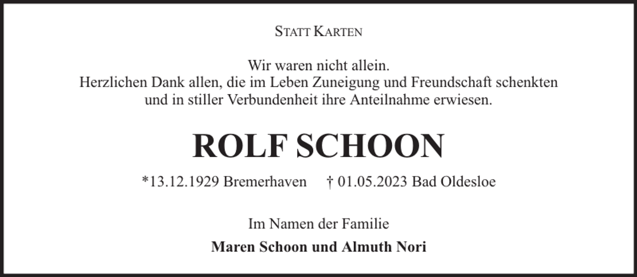 <p>STATT KARTEN<br />Wir waren nicht allein.<br />Herzlichen Dank allen, die im Leben Zuneigung und Freundschaft schenkten<br />und in stiller Verbundenheit ihre Anteilnahme erwiesen.</p><p>ROLF SCHOON<br />*13.12.1929 Bremerhaven</p><p>† 01.05.2023 Bad Oldesloe</p><p>Im Namen der Familie<br />Maren Schoon und Almuth Nori</p>