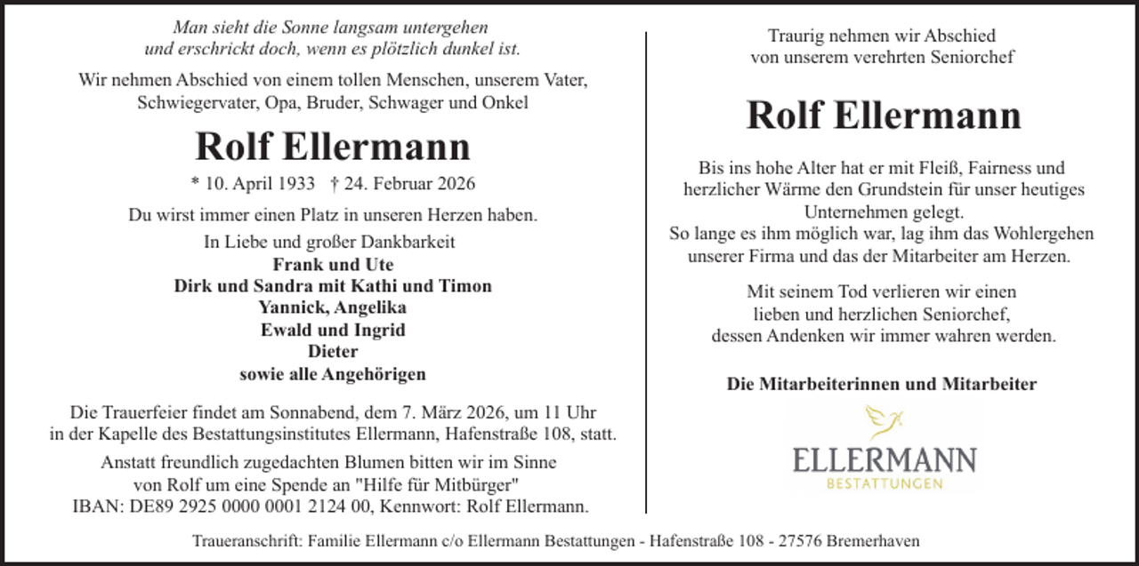<p>Man sieht die Sonne langsam untergehen<br />und erschrickt doch, wenn es plötzlich dunkel ist.<br />Wir nehmen Abschied von einem tollen Menschen, unserem Vater,<br />Schwiegervater, Opa, Bruder, Schwager und Onkel</p>
<p>Rolf Ellermann</p>
<p>* 10. April 1933 † 24. Februar 2026<br />Du wirst immer einen Platz in unseren Herzen haben.<br />In Liebe und großer Dankbarkeit<br />Frank und Ute<br />Dirk und Sandra mit Kathi und Timon<br />Yannick, Angelika<br />Ewald und Ingrid<br />Dieter<br />sowie alle Angehörigen</p>
<p>Traurig nehmen wir Abschied<br />von unserem verehrten Seniorchef</p>
<p>Rolf Ellermann<br />Bis ins hohe Alter hat er mit Fleiß, Fairness und<br />herzlicher Wärme den Grundstein für unser heutiges<br />Unternehmen gelegt.<br />So lange es ihm möglich war, lag ihm das Wohlergehen<br />unserer Firma und das der Mitarbeiter am Herzen.<br />Mit seinem Tod verlieren wir einen<br />lieben und herzlichen Seniorchef,<br />dessen Andenken wir immer wahren werden.<br />Die Mitarbeiterinnen und Mitarbeiter</p>
<p>Die Trauerfeier findet am Sonnabend, dem 7. März 2026, um 11 Uhr<br />in der Kapelle des Bestattungsinstitutes Ellermann, Hafenstraße 108, statt.<br />Anstatt freundlich zugedachten Blumen bitten wir im Sinne<br />von Rolf um eine Spende an "Hilfe für Mitbürger"<br />IBAN: DE89 2925 01 2124 00, Kennwort: Rolf Ellermann.<br />Traueranschrift: Familie Ellermann c/o Ellermann Bestattungen - Hafenstraße 108 - 27576 Bremerhaven</p>
