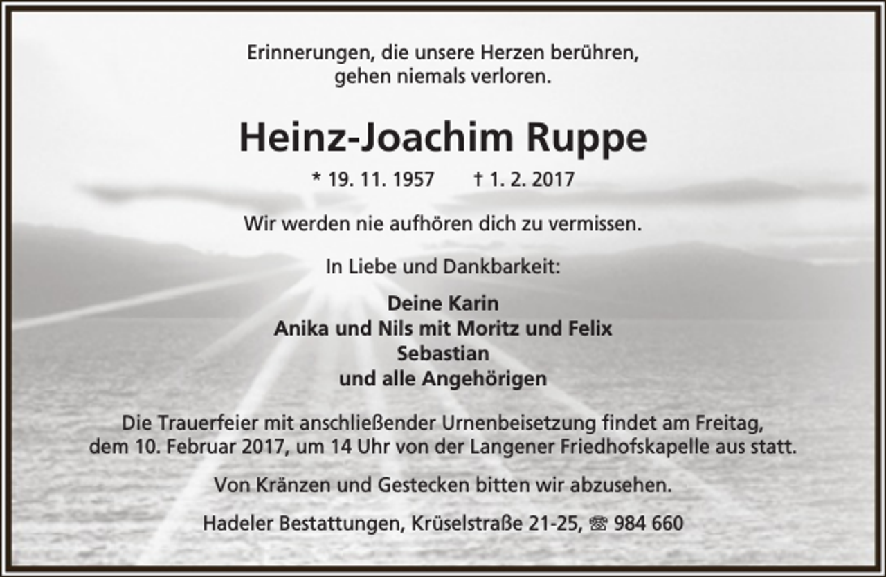 <p>Erinnerungen, die unsere Herzen berühren,<br />gehen niemals verloren.</p><p>Heinz-Joachim Ruppe<br />* 19. 11. 1957</p><p>† 1. 2. 2017</p><p>Wir werden nie aufhören dich zu vermissen.<br />In Liebe und Dankbarkeit:<br />Deine Karin<br />Anika und Nils mit Moritz und Felix<br />Sebastian<br />und alle Angehörigen<br />Die Trauerfeier mit anschließender Urnenbeisetzung findet am Freitag,<br />dem 10. Februar 2017, um 14 Uhr von der Langener Friedhofskapelle aus statt.<br />Von Kränzen und Gestecken bitten wir abzusehen.<br />Hadeler Bestattungen, Krüselstraße 21-25, T 984 660</p>