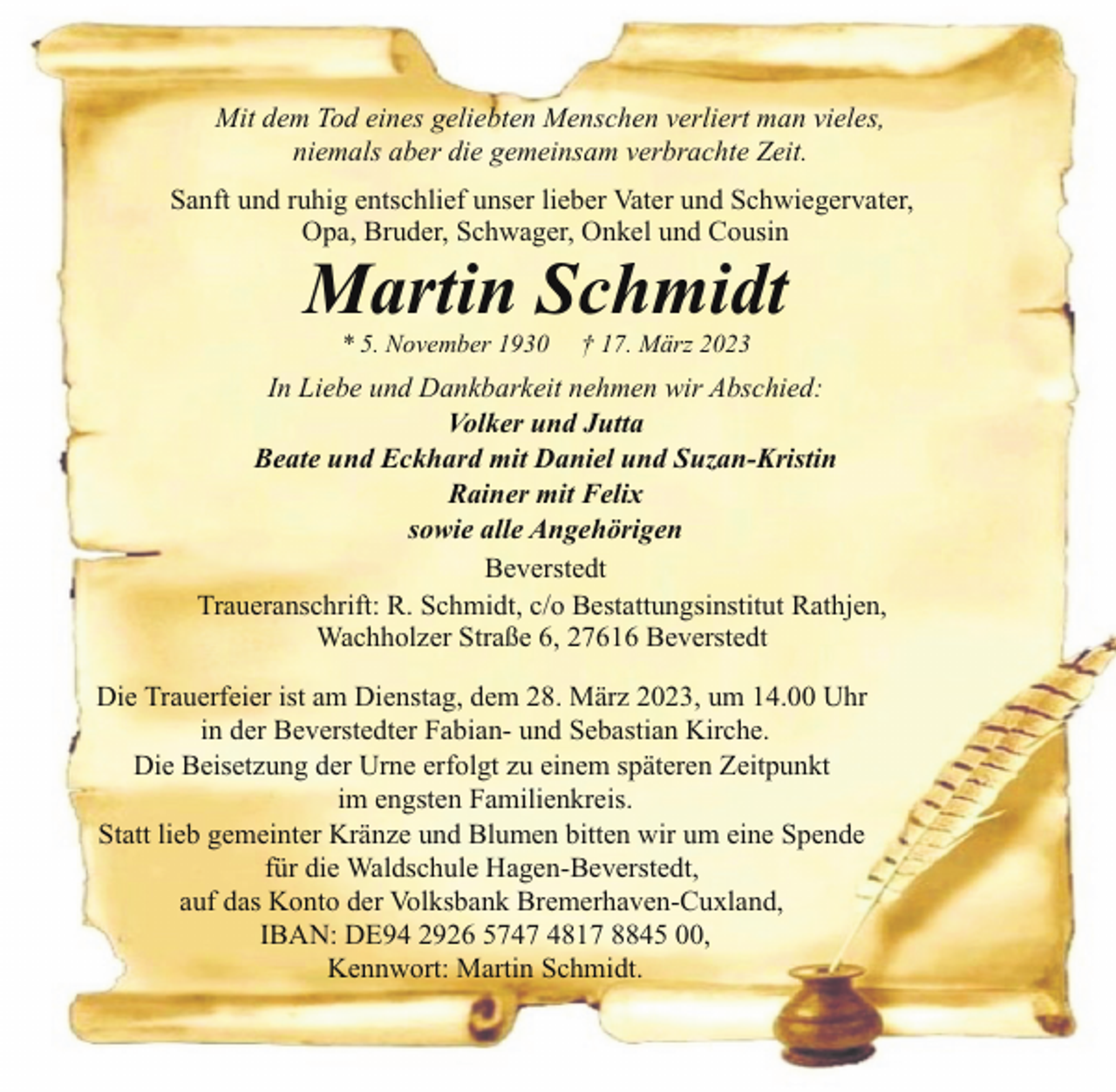 <p>Mit dem Tod eines geliebten Menschen verliert man vieles,<br />niemals aber die gemeinsam verbrachte Zeit.<br />Sanft und ruhig entschlief unser lieber Vater und Schwiegervater,<br />Opa, Bruder, Schwager, Onkel und Cousin</p><p>Martin Schmidt<br />* 5. November 1930</p><p>† 17. März 2023</p><p>In Liebe und Dankbarkeit nehmen wir Abschied:<br />Volker und Jutta<br />Beate und Eckhard mit Daniel und Suzan-Kristin<br />Rainer mit Felix<br />sowie alle Angehörigen<br />Beverstedt<br />Traueranschrift: R. Schmidt, c/o Bestattungsinstitut Rathjen,<br />Wachholzer Straße 6, 27616 Beverstedt<br />Die Trauerfeier ist am Dienstag, dem 28. März 2023, um 14.00 Uhr<br />in der Beverstedter Fabian- und Sebastian Kirche.<br />Die Beisetzung der Urne erfolgt zu einem späteren Zeitpunkt<br />im engsten Familienkreis.<br />Statt lieb gemeinter Kränze und Blumen bitten wir um eine Spende<br />für die Waldschule Hagen-Beverstedt,<br />auf das Konto der Volksbank Bremerhaven-Cuxland,<br />IBAN: DE94 2926 5747 4817 8845 00,<br />Kennwort: Martin Schmidt.</p>
