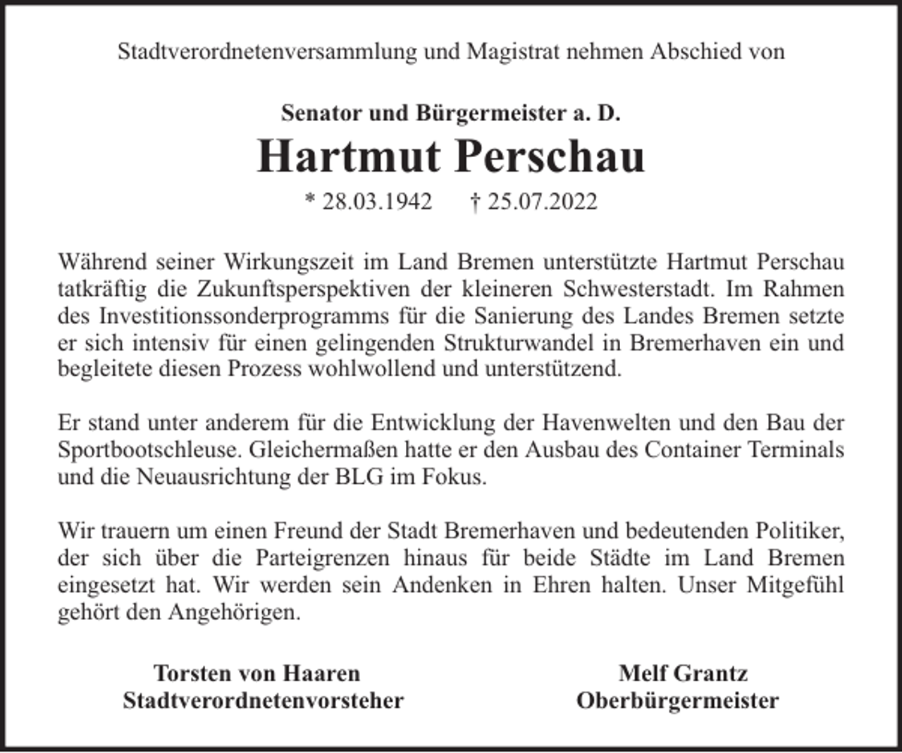<p>Stadtverordnetenversammlung und Magistrat nehmen Abschied von<br />Senator und Bürgermeister a. D.</p><p>Hartmut Perschau<br />* 28.03.1942</p><p>† 25.07.2022</p><p>Während seiner Wirkungszeit im Land Bremen unterstützte Hartmut Perschau<br />tatkräftig die Zukunftsperspektiven der kleineren Schwesterstadt. Im Rahmen<br />des Investitionssonderprogramms für die Sanierung des Landes Bremen setzte<br />er sich intensiv für einen gelingenden Strukturwandel in Bremerhaven ein und<br />begleitete diesen Prozess wohlwollend und unterstützend.<br />Er stand unter anderem für die Entwicklung der Havenwelten und den Bau der<br />Sportbootschleuse. Gleichermaßen hatte er den Ausbau des Container Terminals<br />und die Neuausrichtung der BLG im Fokus.<br />Wir trauern um einen Freund der Stadt Bremerhaven und bedeutenden Politiker,<br />der sich über die Parteigrenzen hinaus für beide Städte im Land Bremen<br />eingesetzt hat. Wir werden sein Andenken in Ehren halten. Unser Mitgefühl<br />gehört den Angehörigen.<br />Torsten von Haaren<br />Stadtverordnetenvorsteher</p><p>Melf Grantz<br />Oberbürgermeister</p>