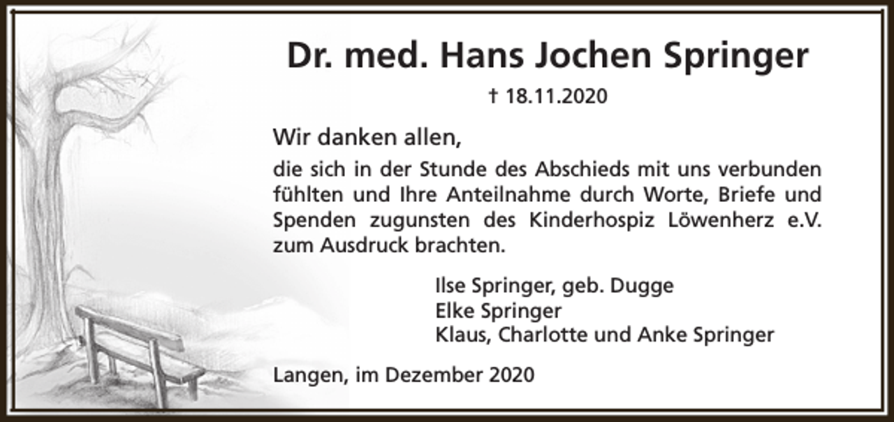 <p>Dr. med. Hans Jochen Springer<br />† 18.11.2020</p><p>Wir danken allen,<br />die sich in der Stunde des Abschieds mit uns verbunden<br />fühlten und Ihre Anteilnahme durch Worte, Briefe und<br />Spenden zugunsten des Kinderhospiz Löwenherz e.V.<br />zum Ausdruck brachten.<br />Ilse Springer, geb. Dugge<br />Elke Springer<br />Klaus, Charlotte und Anke Springer<br />Langen, im Dezember 2020</p>