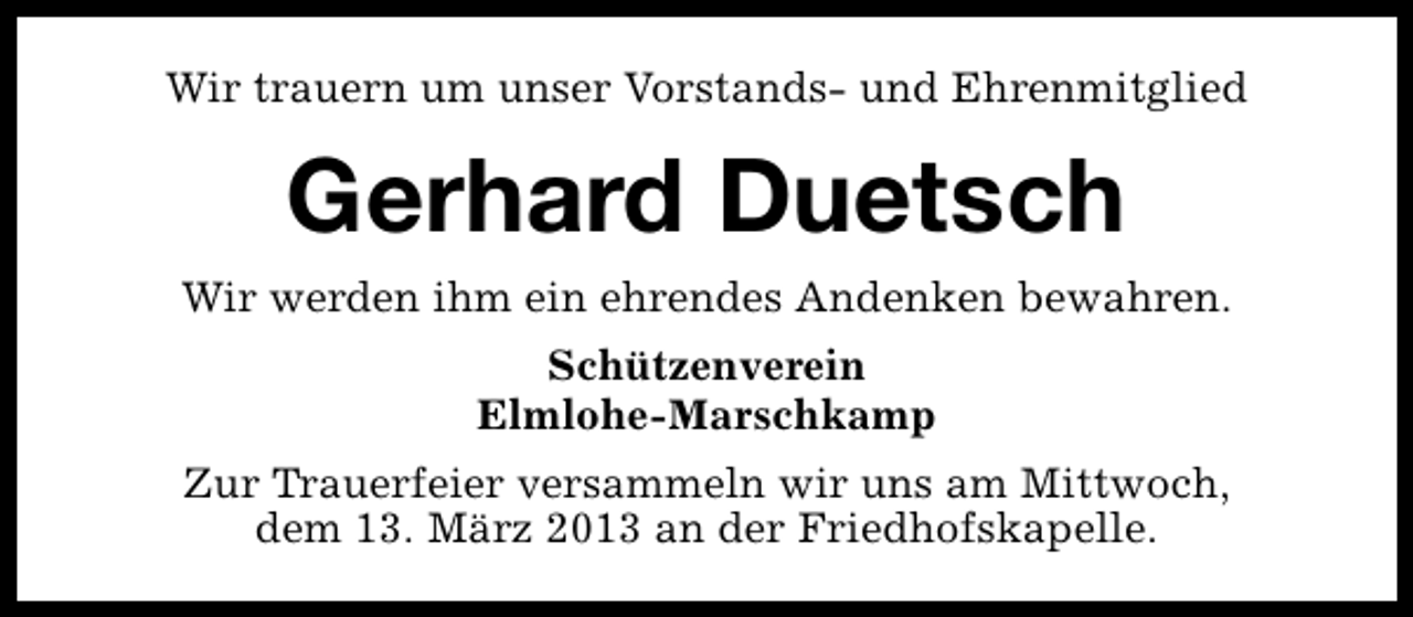 <p>Wir trauern um unser Vorstands- und Ehrenmitglied</p><p>Gerhard Duetsch<br />Wir werden ihm ein ehrendes Andenken bewahren.<br />Schützenverein<br />Elmlohe-Marschkamp<br />Zur Trauerfeier versammeln wir uns am Mittwoch,<br />dem 13. März 2013 an der Friedhofskapelle.</p>