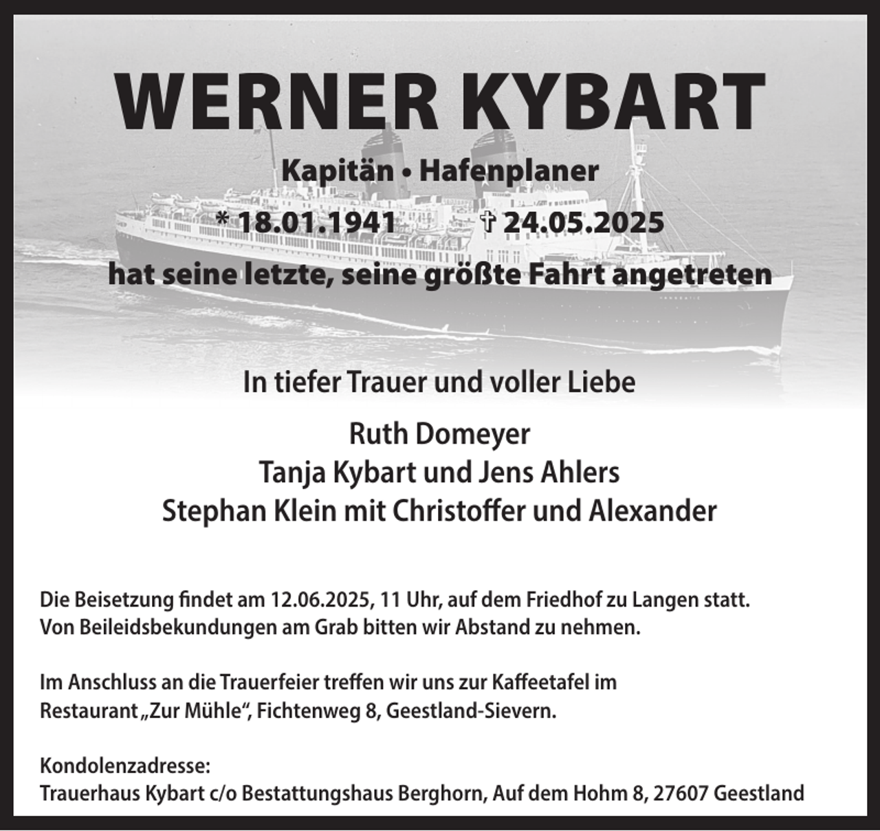 <p>WERNER KYBART<br />Kapitän • Hafenplaner</p><p>* 18.01.1941</p><p>> 24.05.2025</p><p>hat seine letzte, seine größte Fahrt angetreten<br />In tiefer Trauer und voller Liebe<br />Ruth Domeyer<br />Tanja Kybart und Jens Ahlers<br />Stephan Klein mit Christoffer und Alexander<br />Die Beisetzung findet am 12.06.2025, 11 Uhr, auf dem Friedhof zu Langen statt.<br />Von Beileidsbekundungen am Grab bitten wir Abstand zu nehmen.<br />Im Anschluss an die Trauerfeier treffen wir uns zur Kaffeetafel im<br />Restaurant„Zur Mühle“, Fichtenweg 8, Geestland-Sievern.<br />Kondolenzadresse:<br />Trauerhaus Kybart c/o Bestattungshaus Berghorn, Auf dem Hohm 8, 27607 Geestland</p>