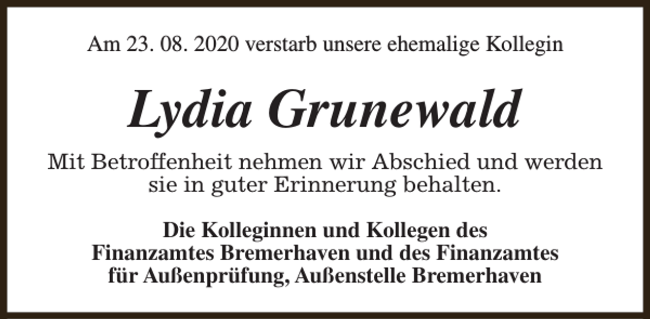 <p>Am 23. 08. 2020 verstarb unsere ehemalige Kollegin</p><p>Lydia Grunewald<br />Mit Betroffenheit nehmen wir Abschied und werden<br />sie in guter Erinnerung behalten.<br />Die Kolleginnen und Kollegen des<br />Finanzamtes Bremerhaven und des Finanzamtes<br />für Außenprüfung, Außenstelle Bremerhaven</p>