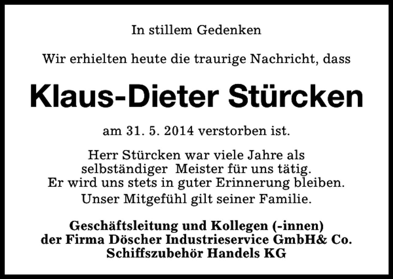 <p>In stillem Gedenken<br />Wir erhielten heute die traurige Nachricht, dass</p><p>Klaus-Dieter Stürcken<br />am 31. 5. 2014 verstorben ist.<br />Herr Stürcken war viele Jahre als<br />selbständiger Meister für uns tätig.<br />Er wird uns stets in guter Erinnerung bleiben.<br />Unser Mitgefühl gilt seiner Familie.<br />Geschäftsleitung und Kollegen (-innen)<br />der Firma Döscher Industrieservice GmbH&amp; Co.<br />Schiffszubehör Handels KG</p>