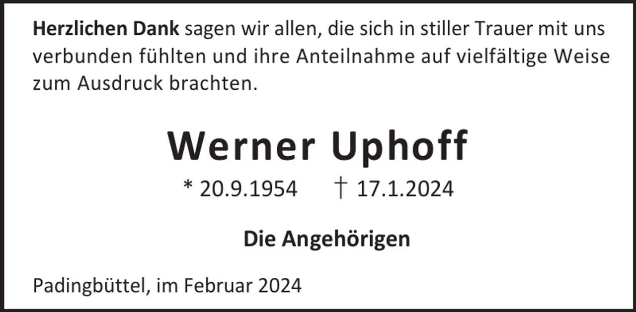 <p>Herzlichen Dank sagen wir allen, die sich in stiller Trauer mit uns<br />verbunden fühlten und ihre Anteilnahme auf vielfältige Weise<br />zum Ausdruck brachten.</p><p>Werner Uphoff<br />* 20.9.1954</p><p>† 17.1.2024</p><p>Die Angehörigen<br />Padingbüttel, im Februar 2024</p>