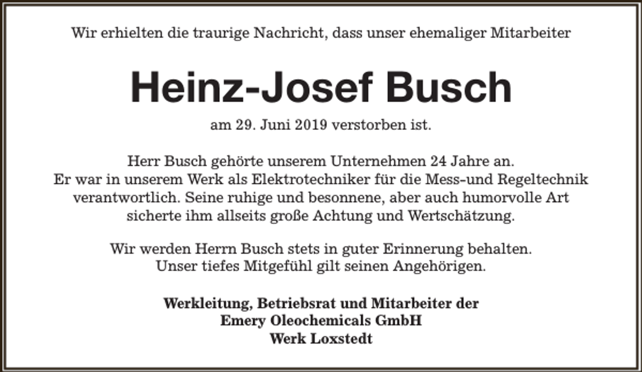 <p>Wir erhielten die traurige Nachricht, dass unser ehemaliger Mitarbeiter</p><p>Heinz-Josef Busch<br />am 29. Juni 2019 verstorben ist.</p><p>Herr Busch gehörte unserem Unternehmen 24 Jahre an.<br />Er war in unserem Werk als Elektrotechniker für die Mess-und Regeltechnik<br />verantwortlich. Seine ruhige und besonnene, aber auch humorvolle Art<br />sicherte ihm allseits große Achtung und Wertschätzung.<br />Wir werden Herrn Busch stets in guter Erinnerung behalten.<br />Unser tiefes Mitgefühl gilt seinen Angehörigen.<br />Werkleitung, Betriebsrat und Mitarbeiter der<br />Emery Oleochemicals GmbH<br />Werk Loxstedt</p>